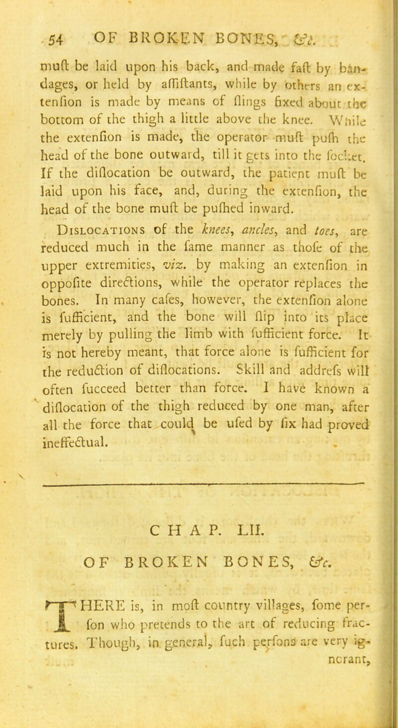 mud be laid upon his back, and made faft by ban- dages, or held by affiftants, while by others an ex- tenfion is made by means of flings Bxed about the bottom of the thigh a little above the knee. While the extenfion is made, the operator muft pulh the head of the bone outward, till it gets into the foc!;et. If the diflocation be outward, the patient muft be laid upon his face, and, during the extenfion, the head of the bone muft be pufhed inward. Dislocations of the knees, ancles, and toes, are reduced much in the fame manner as thofe of the upper extremities, viz. by making an extenfion in oppofite directions, while the operator replaces the bones. In many cafes, however, the extenfion alone is fufficient, and the bone will flip into its place merely by pulling the limb with fufficient force. It is not hereby meant, that force alone is fufficient for the reduction of diflocations. Skill and addrefs will often fucceed better than force. I have known a diflocation of the thigh reduced by one man, after all the force that could be ufed by fix had proved ineffectual. CHAP. LII. OF BROKEN BONES, t 1 < HERE is, in mod country villages, fome per- fon who pretends to the art of reducing frac- tures. Though, in general, fuch perfona are very ig- norant,