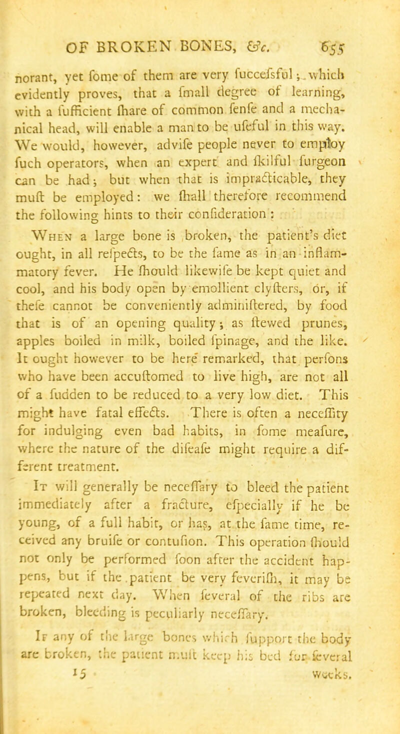 norant, yet fome of them are very fuccefsful which evidently proves, that a fmall degree of learning, with a fufficient lhare of common fenfe and a mecha- nical head, will enable a man to be ufeful in this way. We would, however, advife people never to employ fuch operators, when an expert and fkilful furgeon can be had; but when that is impracticable, they muft be employed: we (hall therefore recommend the following hints to their confutation : When a large bone is broken, the patient's diet ought, in all refpe&s, to be the fame as in an inflam- matory fever. He mould likewife be kept quiet and cool, and his body open by emollient clyfter.s, or, if thefe cannot be conveniently adminiftered, by food that is of an opening quality as ftewed prunes, apples boiled in milk, boiled lpinage, and the like. It ought however to be here' remarked, that perfons who have been accuftomed to live high, are not all of a fudden to be reduced to a very low diet. This might have fatal effects. There is often a neceffity for indulging even bad habits, in fome meafure, where the nature of the difeafe might require a dif- ferent treatment. It will generally be neccflary to bleed the patient immediately after a fracture, efpecially if he be young, of a full habit, or has, at the fame time, re- ceived any bruife or contufion. This operation fhould not only be performed foon after the accident hap- pens, but if the.patient be very feverifn, it may be repeated next day. When feveral of the ribs are broken, bleeding is peculiarly necefTary. If any of the l.irge bones which fupport the body- are broken, the patient muit keep his bed fur fcveral 15 weeks.