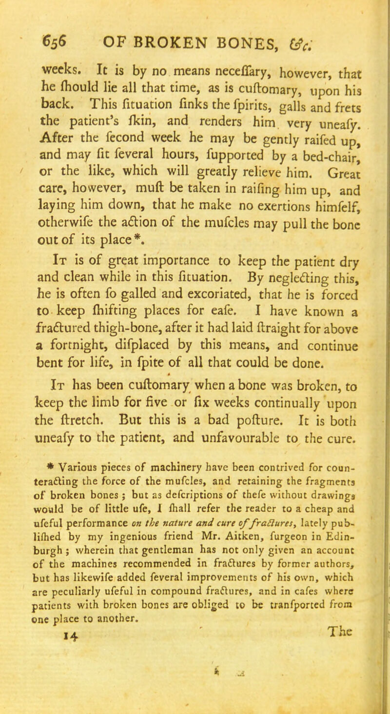 weeks. It is by no means neceffary, however, that he mould lie all that time, as is cuftomary, upon his back. This fituation finks the fpirits, galls and frets the patient's fkin, and renders him very uneafy. After the fecond week he may be gently raifed up, and may fit feveral hours, fupported by a bed-chair, or the like, which will greatly relieve him. Great care, however, muft be taken in raifing him up, and laying him down, that he make no exertions himfelf, otherwife the action of the mufcles may pull the bone out of its place *. It is of great importance to keep the patient dry and clean while in this fituation. By neglecting this, he is often fo galled and excoriated, that he is forced to keep fluffing places for eafe. I have known a fractured thigh-bone, after it had laid ftraight for above a fortnight, difplaced by this means, and continue bent for life, in fpite of all that could be done. It has been cuftomary when a bone was broken, to keep the limb for five or fix weeks continually upon the ftretch. But this is a bad pofture. It is both uneafy to the patient, and unfavourable to the cure. * Various pieces of machinery have been contrived for coun- teracting the force of the mufcles, and retaining the fragments of broken bones ; but as defcriptions of thefe without drawings would be of little ufe, I lhall refer the reader to a cheap and ufeful performance on the nature and cure of fratluresy lately pub- lifhed by my ingenious friend Mr. Aitken, furgeon in Edin- burgh ; wherein that gentleman has not only given an account of the machines recommended in fra&ures by former authors, but has likewife added feveral improvements of his own, which are peculiarly ufeful in compound fractures, and in cafes where patients with broken bones are obliged to be tranfported from one place to another.