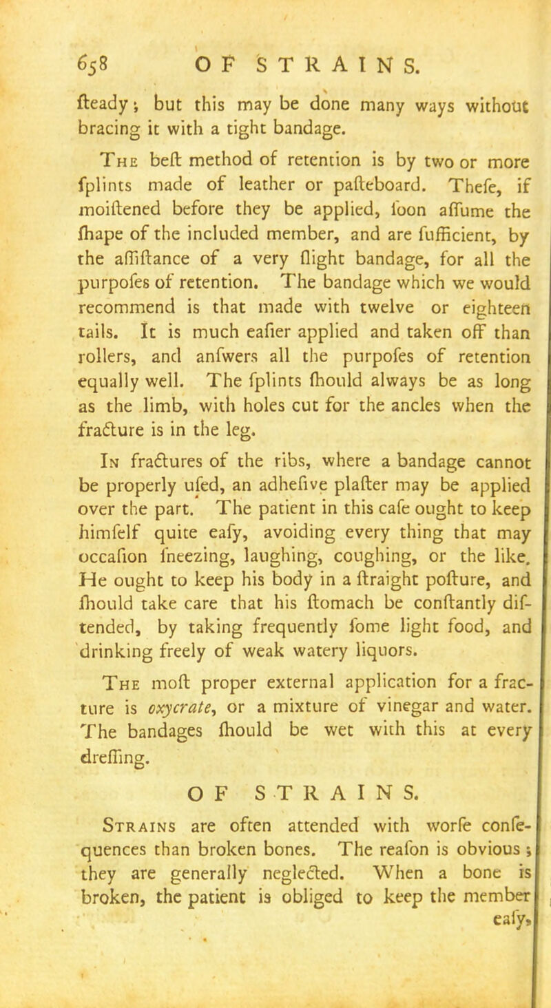 fteady but this may be done many ways without bracing it with a tight bandage. The beft method of retention is by two or more fplints made of leather or pafteboard. Thefe, if moiftened before they be applied, loon afllime the fhape of the included member, and are fufficient, by the affiftance of a very flight bandage, for all the purpofes of retention. The bandage which we would recommend is that made with twelve or eighteen tails. It is much eafier applied and taken off than rollers, and anfwers all the purpofes of retention equally well. The fplints mould always be as long as the limb, with holes cut for the ancles when the fracture is in the leg. In fractures of the ribs, where a bandage cannot be properly ufed, an adhefive plafter may be applied over the part. The patient in this cafe ought to keep himfelf quite eafy, avoiding every thing that may occafion iheezing, laughing, coughing, or the like. He ought to keep his body in a ftraight pofture, and mould take care that his ftomach be conflantly dif- tended, by taking frequently fome light food, and drinking freely of weak watery liquors. The moft proper external application for a frac- ture is oxycrate, or a mixture of vinegar and water. The bandages fhould be wet with this at every dreffing. OF STRAINS. Strains are often attended with worfe confe- quences than broken bones. The reafon is obvious ; they are generally neglected. When a bone is broken, the patient is obliged to keep the member eafy,