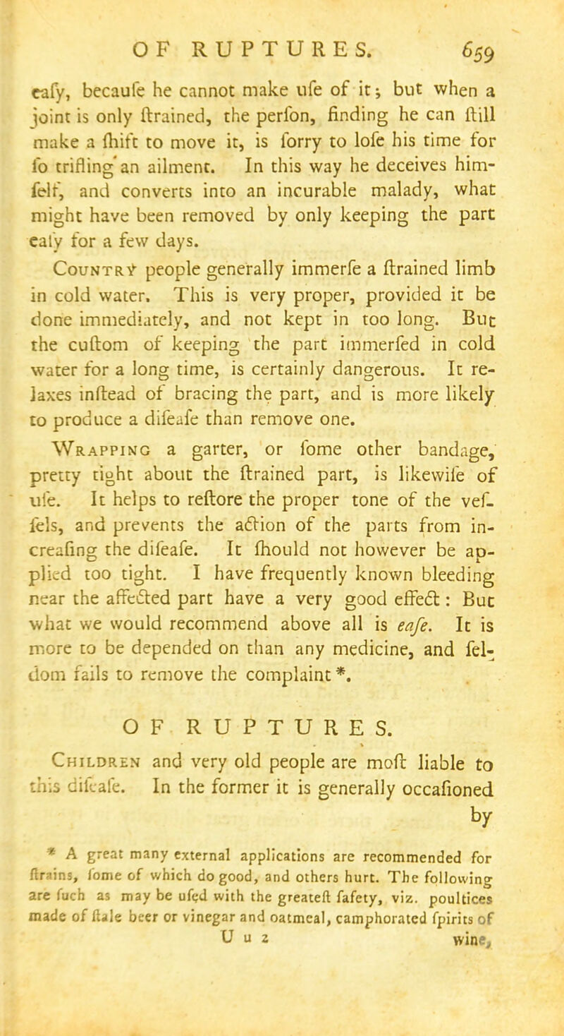 eafy, becaufe he cannot make ufe of it •> but when a joint is only (trained, the perfon, finding he can ft ill make a {hift to move it, is lorry to lofe his time for lb trifling an ailment. In this way he deceives him- felf, and converts into an incurable malady, what might have been removed by only keeping the part caly for a few days. Country people generally immerfe a (trained limb in cold water. This is very proper, provided it be done immediately, and not kept in too long. But the cuftom of keeping the part immerfed in cold water for a long time, is certainly dangerous. It re- laxes inftead of bracing the part, and is more likely to produce a difeafe than remove one. Wrapping a garter, or fome other bandage, pretty tight about the (trained part, is likevvife of ufe. It helps to reftore the proper tone of the vef- iels, and prevents the aclion of the parts from in- creasing the difeafe. It mould not however be ap- plied too tight. I have frequently known bleeding near the affected part have a very good effect: But what we would recommend above all is eafe. It is more to be depended on than any medicine, and fel- dom fails to remove the complaint *. OF RUPTURES. Children and very old people are molt liable to this difeafe. In the former it is generally occafioned by * A great many external applications are recommended for firkins, fome of which do good, and others hurt. The following are fuch as may be ufed with the greateft fafety, viz. poultices made of Hale beer or vinegar and oatmeal, camphorated fpirits of U u 2 wine,