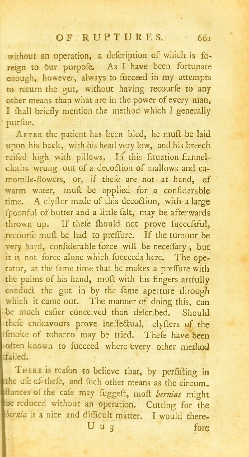 without an operation, a defcription of which is fo- reign to 6ur purpofe. As I have been fortunate enough, however, always to fucceed in my attempts to return the gut, without having recourfe to any other means than what are in the power of every man, I fhall briefly mention the method which I generally purfue. After the patient has been bled, he rauft be laid upon his back, with his head very low, and his breech, railed high with pillows. In' this fituation flannel- cloths wrung out of a decoction of mallows and ca- momile-flowers, or, if thefe are not at hand, of warm water, muft be applied for a confiderable time. A clyfter made of this decoction, with a large fpoonful of butter and a little fait, may be afterwards thrown up. If thefe mould not prove fuccefsful, recourfe muft be had to preffure. If the tumour be very hard, confiderable force will be neceffary but it is not force alone which fucceeds here. The ope- rator, at the fame time that he makes a preffure with the palms of his hand, muft with his fingers artfully conducl the gut in by the fame aperture through, which it came out. The manner of doing this, can be much eafier conceived than defcribed. Should thefe endeavours prove ineffectual, clyfters of the ifmoke of tobacco may be tried. Thefe have been often known to fucceed where every other method ifailed. There is reafon to believe that, by perfifting in ;the ufe c£ thefe, and fuch other means as the cireum. Bances'ofthe cafe may fuggeft, moft hernias might De reduced without an operation. Cutting for the hernia is a nice and difficult matter. I would there- U u 3 fore