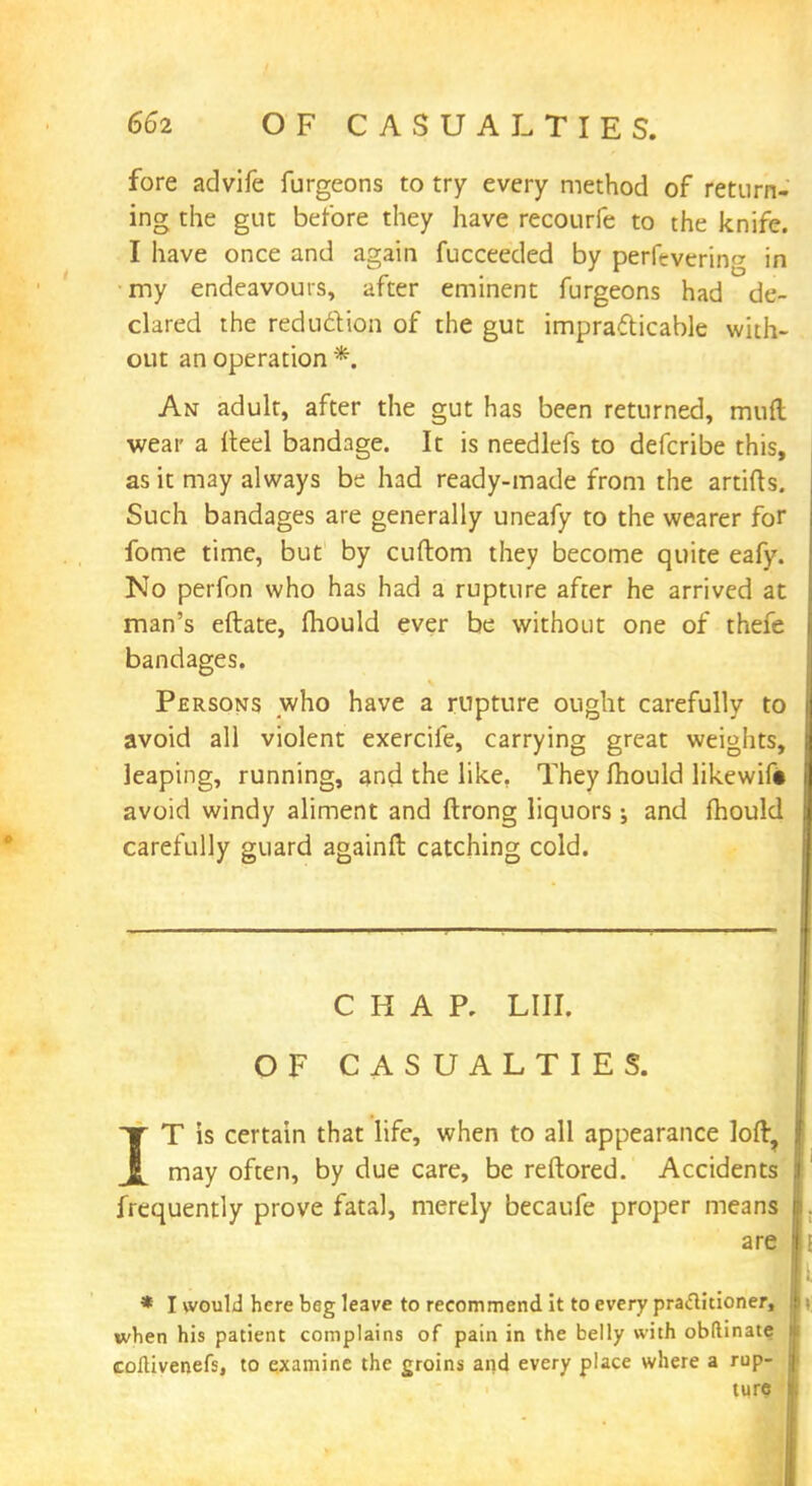 fore advife furgeons to try every method of return- ing the gut before they have recourfe to the knife. I have once and again fucceeded by perfevcrin<* in my endeavours, after eminent furgeons had de- clared the reduction of the gut impracticable with- out an operation * An adult, after the gut has been returned, mud wear a Heel bandage. It is needlefs to defcribe this, as it may always be had ready-made from the artifts. Such bandages are generally uneafy to the wearer for fome time, but by cuftom they become quite eafy. No perfon who has had a rupture after he arrived at man's eftate, mould ever be without one of thefe bandages. Persons who have a rupture ought carefully to avoid all violent exercife, carrying great weights, leaping, running, and the like. They mould likewift avoid windy aliment and ftrong liquors; and mould carefully guard againft catching cold. CHAP. LIII. OF CASUALTIES. IT is certain that life, when to all appearance loft, may often, by due care, be reftored. Accidents frequently prove fatal, merely becaufe proper means are * I would here beg leave to recommend it to every praclitioner, when his patient complains of pain in the belly with obftinate coftivenefs, to examine the groins and every place where a rup- ture