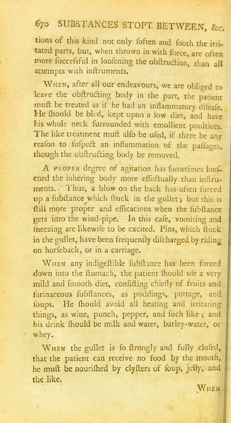 tions of this kind not only foften and footh the irri- tated parts, but, when thrown in with force, are often more fuccefsful in loofening the obftruction, than all attempts with inftruments. When, after all our endeavours, we are obliged to leave the obftructing body in the part, the patient muft be treated as if he had an inflammatory difeafe. He mould be bled, kept upon a low diet, and have his whole neck furrounded with emollient poultices. The like treatment mult alfo be uied, if there be any reafon to fulpedb an inflammation of the paffages, though the obftrucling body be removed. A proper degree of agitation has fometimes loot ened the inhering body more effectually than inftru- ments.- Thus, a blow on the back has often forced up a fubltance which (luck in the gullet; but this is (till more proper and efficacious when the fubftance gets into the wind-pipe. In this cafe, vomiting and iheezing are likewife to be excited. Pins, which ftuck in the gullet, have been frequently difcharged by riding on horfeback, or in a carriage. When any indigeftible fubftance has been forced down into the ftomach, the patient fhould ufe a very mild and fmooth diet, confifting chiefly of fruits and farinaceous fubftances, as puddings, pottage, and foups. He fhould avoid all heating and irritating things, as wine, punch, pepper, and fuch like •, and his drink fhould be milk and water, barley-water, or whey. When the gullet is fo ftrongly and fully clofed, that the patient can receive no food by the mouth, he muft be nourifhed by clyfters of foup, jelly, and the like. When