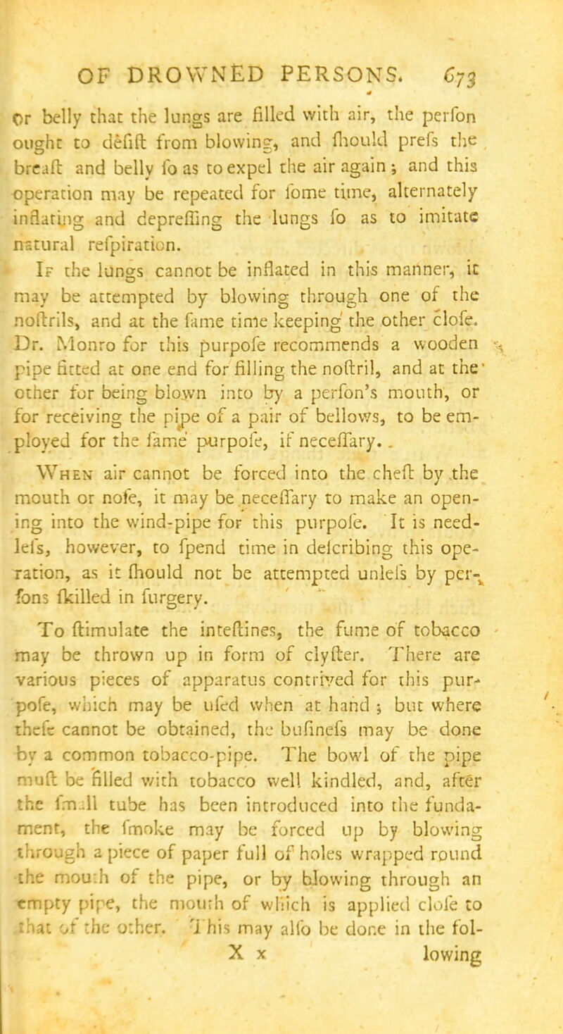 Or belly than the lungs are filled with air, the perfon ought to defift from blowing, and fhould prefs the breaft and belly lb as to expel the air again ; and this operation may be repeated for fome time, alternately inflating and depreffing the lungs fo as to imitate natural refpiration. If the lungs cannot be inflated in this manner, ic may be attempted by blowing through one of the noftrils, and at the fame time keeping' the other clofe. Dr. Monro for this purpofe recommends a wooden pipe fitted at one end for filling the noftril, and at the1 other for being blown into by a perfon's mouth, or for receiving the pipe of a pair of bellows, to be em- ployed for the fame purpofe, if necefTary.. When air cannot be forced into the cheft by .the mouth or nofe, it may be neceffary to make an open- ing into the wind-pipe for this purpofe. It is need- lefs, however, to fpend time in delcribing this ope- ration, as it mould not be attempted unlels by per- fon 5 fkilled in fnrgery. To ftimulate the interlines, the fume of tobacco may be thrown up in form of clyfter. There are various pieces of apparatus contrived for this pur- pofe, which may be ufed when at hand ; but where theft cannot be obtained, the bufinefs may be done by a common tobacco-pipe. The bowl of the pipe muft be filled v/ith tobacco well kindled, and, after the lm .ll tube has been introduced into the funda- ment, the fmoke may be forced up by blowing through a piece of paper full of holes wrapped round the mou:h of the pipe, or by blowing through an empty pipe, the mourh of which is applied clofe to .that of the o:her. This may alio be done in the fol- X x lowing
