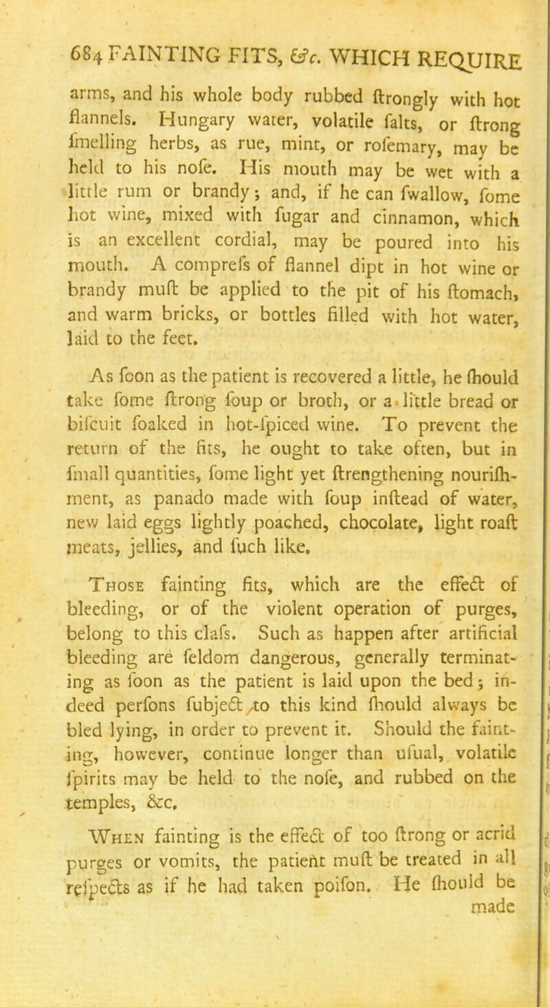 arms, and his whole body rubbed ftrongly with hot flannels. Hungary water, volatile falts, or ftrong imelling herbs, as rue, mint, or rofemary, may be held to his nofe. His mouth may be wet with a little rum or brandy; and, if he can fwallow, fome hot wine, mixed with fngar and cinnamon, which is an excellent cordial, may be poured into his mouth. A comprefs of flannel dipt in hot wine or brandy mufl: be applied to the pit of his ftomach, and warm bricks, or bottles filled with hot water, laid to the feet. As foon as the patient is recovered a little, he mould take fome flrong foup or broth, or a little bread or biicuit foaked in hot-lpiced wine. To prevent the return of the fits, he ought to take often, but in fmall quantities, fome light yet ftrengthening nourifh- ment, as panado made with foup inftead of water, new laid eggs lightly poached, chocolate, light roaft meats, jellies, and fuch like. Those fainting fits, which are the effect of bleeding, or of the violent operation of purges, belong to this clafs. Such as happen after artificial bleeding are feldom dangerous, generally terminat- ing as foon as the patient is laid upon the bed; in- deed perfons fubjedt ,to this kind fliould always be bled lying, in order to prevent it. Should the faint- ing, however, continue longer than ufual, volatile fpirits may be held to the nofe, and rubbed on the temples, &c. When fainting is the effect of too ftrong or acrid purges or vomits, the patient mufl: be treated in all refpecls as if he had taken poifon. He fliould be made