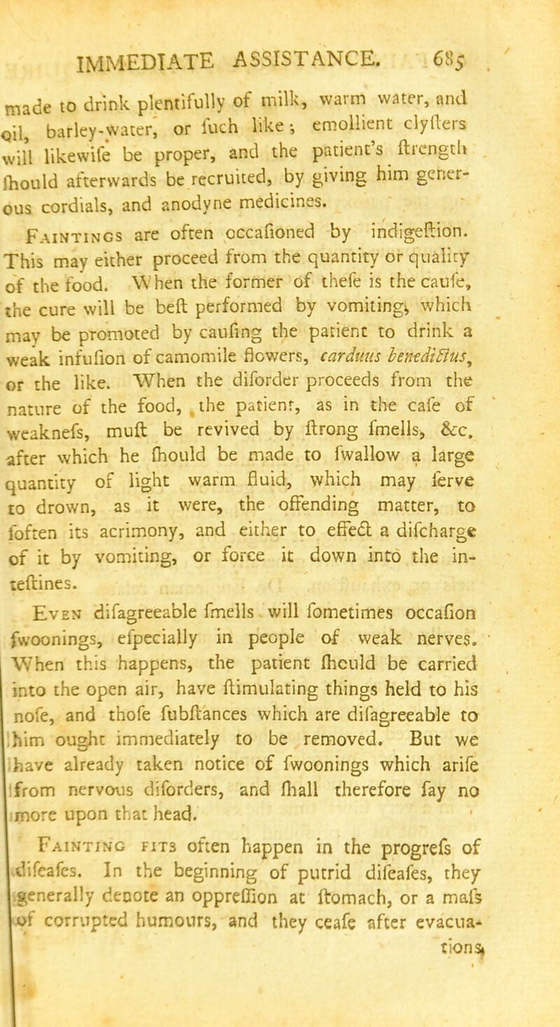 IMMEDIATE ASSISTANCE. 6S5 made to drink plentifully of milk, warm water, and ojl, barley-water, or fuch like ; emollient clyllers will likewife be proper, and the patient's ftrength mould afterwards be recruited, by giving him gener- ous cordials, and anodyne medicines. Paintings are often cccafioned by indigeftion. This may either proceed from the quantity or qualicy of the food. When the former of thefe is the caufe, the cure will be beft performed by vomitings which may be promoted by caufing the patient to drink a weak infufion of camomile flowers, carduus bentdittus^ or the like. When the diforder proceeds from the nature of the food, ,the patient, as in the cafe of weaknefs, muft be revived by ftrong fmells, &c. after which he fhould be made to fwallow a large quantity of light warm fluid, which may ferve to drown, as it were, the offending matter, to foften its acrimony, and either to effect a difcharge of it by vomiting, or force it down into the in- teftines. Even difagreeable fmells will fometimes occafion fwoonings, efpecially in people of weak nerves. When this happens, the patient fhculd be carried into the open air, have ftimulating things held to his nofe, and thofe fubftances which are difagreeable to ihim ought immediately to be removed. But we ihave already taken notice of fwoonings which arife tfrom nervous diforders, and fhall therefore fay no more upon that head. Fainting fits often happen in the progrefs of difcafes. In the beginning of putrid difeafes, they .generally denote an oppreflion at ftomach, or a mafs of corrupted humours, and they ceafe after evacua- tions*