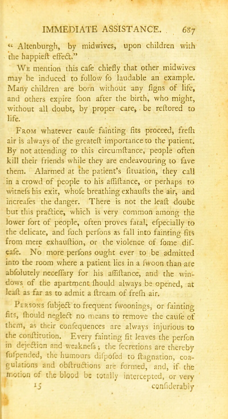 « Altenbnrgh, by midwives, upon children with the happieft effect. We mention this cafe chiefly that other midwives may be induced to follow fo laudable an example. Many children are born without any figns of life, and others expire foon after the birth, who might, without all doubt, by proper care, be reftored to life. From whatever caufe fainting fits proceed, frefli air is always of the greateft importance to the patient. By not attending to this circumftance, people often kill their friends while they are endeavouring to lave them. Alarmed at the patient's fituation, they call in a crowd of people to his afllftance, or perhaps to witnefs his exit, whofe breathing exhaufts the air, and increafes the danger. There is not the leaft doubt but this practice, which is very common among the lower fort of people, often proves fatal, efpecially to the delicate, and fuch perfons as fall into faintins fits from mere exhauftion, or the violence of fome dif- eafe. No more perfons ought ever to be admitted into the room where a patient lies in a fwoon than are abfolutely necefiary for his affiftance, and the win- dows of the apartment fhould always be opened, at leaft as far as to admit a ftream of frefh air. Persons fubjecl to frequent fwoonings, or fainting fits, fhould neglect no means to remove the caufe of them, as their confequences are always injurious to the conftkution. Every fainting fit leaves the perfon in dejection and v/eaknefs; the fecretions are thereby fufpended, the humours difpofed to ftagnation, coa- gulations and obftrucYions are formed, and, if the taotion of the blood be totally intercepted, or very 15 conficlerably