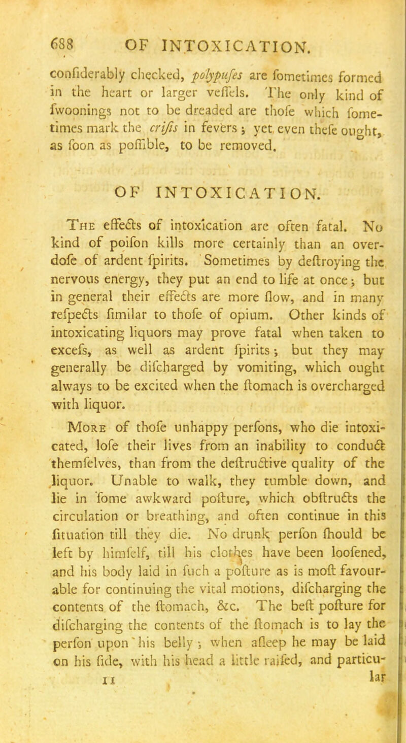confiderably checked, polypufes are fometimcs formed in the heart or larger veflels. The only kind of fwoonings not to be dreaded are thofe which fome- times mark the crifis in fevers j yet, even thefe ou^ht, as foon as pofuble, to be removed. OF INTOXICATION. The effects of intoxication are often fatal. No kind of poifon kills more certainly than an over- dofe of ardent fpirits. Sometimes by deftroying the nervous energy, they put an end to life at once; but in general their effects are more flow, and in many refpe&s fimilar to thofe of opium. Other kinds of intoxicating liquors may prove fatal when taken to excefs, as well as ardent fpirits; but they may generally be difcharged by vomiting, which ought always to be excited when the ftomach is overcharged with liquor. More of thofe unhappy perfons, who die intoxi- cated, lofe their lives from an inability to conduct themfelves, than from the deftructive quality of the liquor. Unable to walk, they tumble down, and lie in Tome awkward pofture, which obftructs the circulation or breathing, and often continue in this fituation till they die. No drunk perfon fhould be left by himfelf, till his clothes have been loofened, and his body laid in fuch a pofture as is mod favour- able for continuing the vital motions, difcharging the contents of the ftomach, &c. The beft pofture for difcharging the contents of the ftomach is to lay the perfon upon his belly ; when afleep he may be laid on his fide, with his head a little railed, and particu-