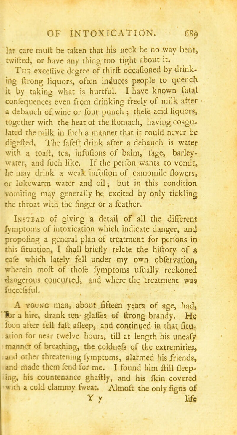 OF INTOXICATION. 6S9 lar care muft be taken that his neck be no way bent, twilled, or have any thing too tight about it. The excefiive degree of thirft occafioned by drink- ing ilrong liquors, often induces people to quench it by taking what is hurtful. I have known fatal confequences even from drinking freely of milk after a debauch of wine or four punch ; thefe acid liquors, together with the heat of the ftomach, having coagu- lated the milk in fuch a manner that it could never be digefted. The fafeft drink after a debauch is water with a toaft, tea, infufions of balm, fage, barley- water, and fuch like. If the perfon wants to vomit, he may drink a weak infulion of camomile flowers, cr lukewarm water and oil; but in this condition vomiting may generally be excited by only tickling the throat with the finger or a feather. Instead of giving a detail of all the different fymptoms of intoxication which indicate danger, and propofmg a general plan of treatment for perfons in this fituation, I mail briefly relate the hiftory of a cafe which lately fell under my own obfervation, wherein molt of thofe fymptoms ufually reckoned dangerous concurred, and where the rreatment was fuccefsful. A young man, about fifteen years of age, had, for a hire, drank ten- glafles of ftrong brandy. He foon after fell fall afleep, and continued in that fitu- ation for near twelve hours, till at length his uneafy manner of breathing, the coldnefs of the extremities, and other threatening fymptoms, alarmed his friends, and made them fend for me. I found him ftill fleep- <ing, his countenance ghaftly, and his Ikin covered With a cold clammy fweat. Almoft the only figns of Y y life