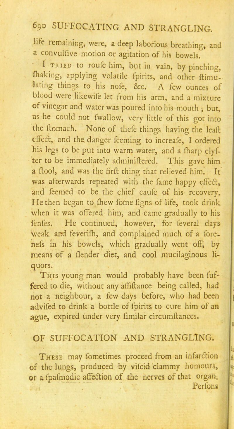 life remaining, were, a deep laborious breathing, and a convulfive motion or agitation of his bowels. I tried to roufe him, but in vain, by pinching, fhaking, applying volatile fpirits, and other ftimu- lating things to his nofe, &c. A few ounces of blood were likewife let from his arm, and a mixture of vinegar and water was poured into his mouth ; but, as he could not fwallow, very little of this got into the ftomach. None of thefe things having the leaft effect, and the danger feeming to increafe, I ordered his legs to be put into warm water, and a fharp clyf- ter to be immediately administered. This gave him a ftool, and was the firfl thing that relieved him. It was afterwards repeated with the fame happy effect, and feemed to be the chief caufe of his recovery. He then began to fhew fome figns of life, took drink when it was offered him, and came gradually to his fenfes. He continued, however, for feveral days weak and feverifh, and complained much of a fore- nefs in his bowels, which gradually went off, by means of a (lender diet, and cool mucilaginous li- quors. This young man would probably have been fuf- fered to die, without any afliftance being called, had not a neighbour, a few days before, who had been advifed to drink a bottle of fpirits to cure him of an ague, expired under very fimilar circumftances. OF SUFFOCATION AND STRANGLING. These may fometimes proceed from an infarction of the lungs, produced by viicid clammy humours, or a fpafmodic affection of the nerves of that organ. Peifons