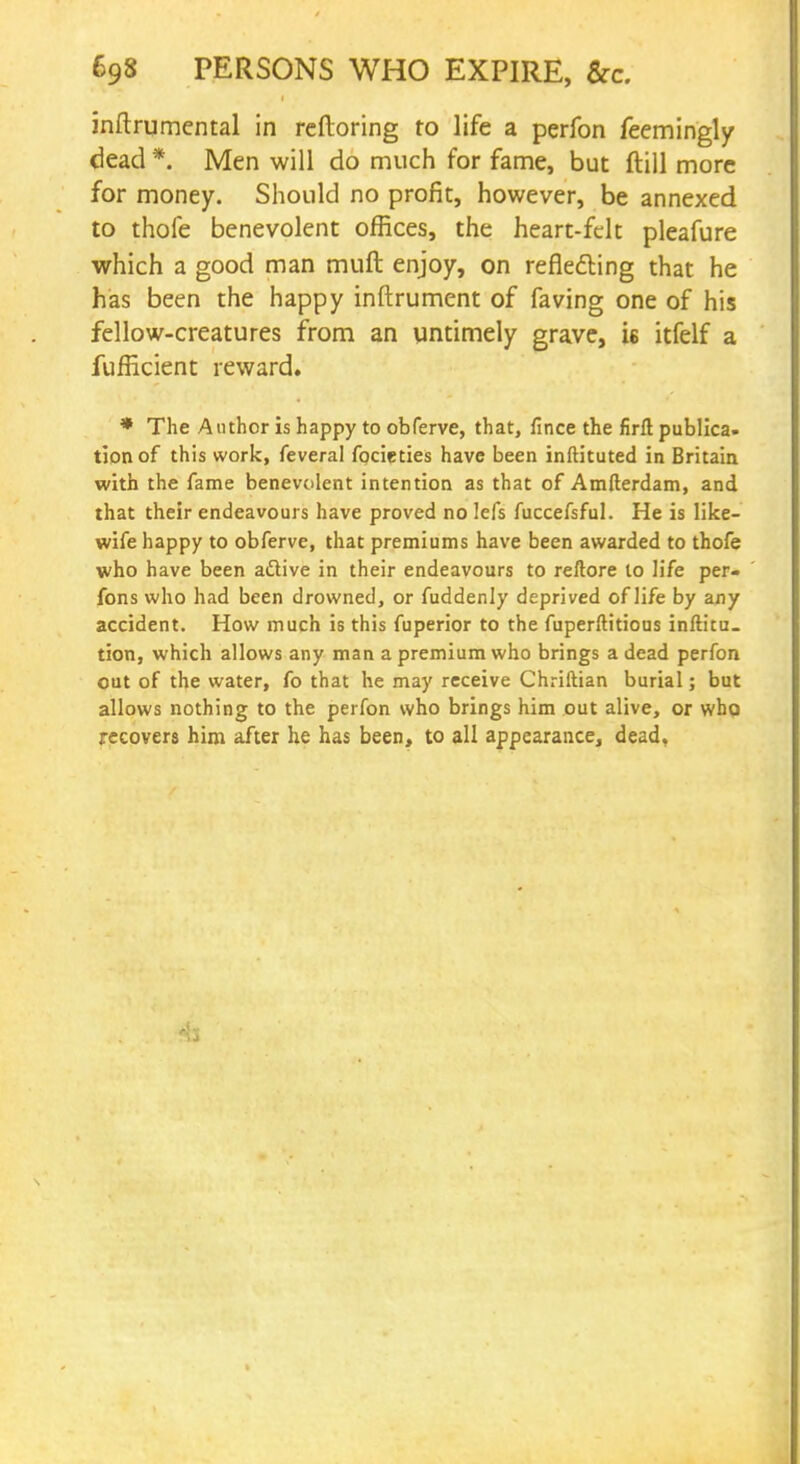 inftrumental in reftoring to life a perfon feemingly dead *. Men will do much for fame, but ftill more for money. Should no profit, however, be annexed to thofe benevolent offices, the heart-felt pleafure which a good man muft enjoy, on reflecting that he has been the happy inftrument of faving one of his fellow-creatures from an untimely grave, is itfelf a fufficient reward. * The Author is happy to obferve, that, fince the firft publica. tionof this work, feveral focieties have been inftituted in Britain with the fame benevolent intention as that of Amfterdam, and that their endeavours have proved no lefs fuccefsful. He is like- wife happy to obferve, that premiums have been awarded to thofe who have been aftive in their endeavours to reftore to life per- fons who had been drowned, or fuddenly deprived of life by any accident. How much is this fuperior to the fuperftitious inftitu. tion, which allows any man a premium who brings a dead perfon out of the water, fo that he may receive Chriftian burial; but allows nothing to the perfon who brings him out alive, or who recovers him after he has been, to all appearance, dead,