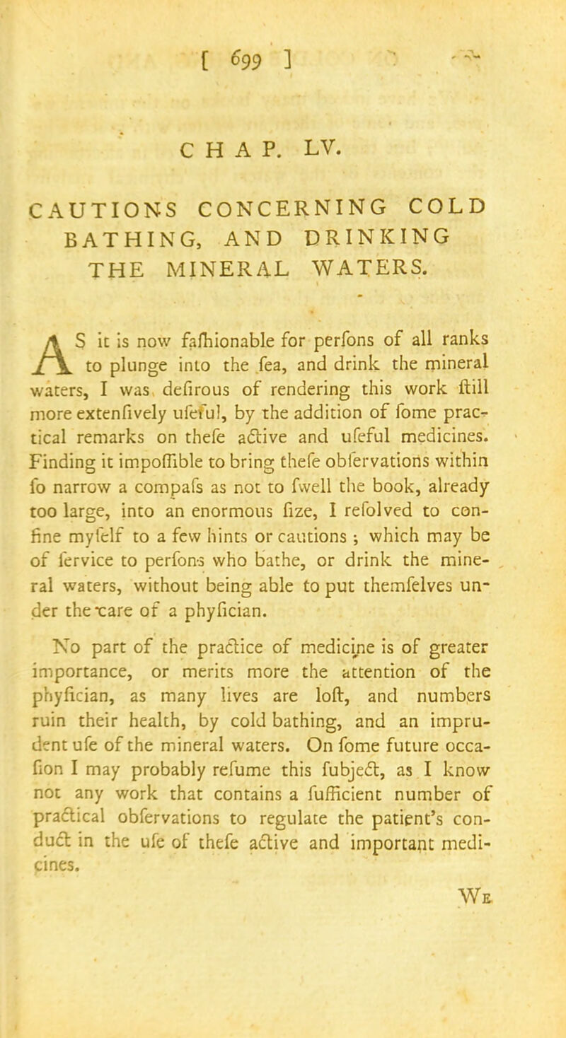 CHAP. LV. CAUTIONS CONCERNING COLD BATHING, AND DRINKING THE MINERAL WATERS. AS it is now faftiionable for perfons of all ranks to plunge into the fea, and drink the mineral waters, I was defirous of rendering this work ftill more extenfively ufeful, by the addition of fome prac- tical remarks on thefe active and ufeful medicines. Finding it impoflible to bring thefe obiervations within fo narrow a compafs as not to fvvell the book, already too large, into an enormous fize, I refolved to con- fine myfelf to a few hints or cautions ; which may be of fervice to perfon-s who bathe, or drink the mine- ral waters, without being able to put themfelves un- der the Tare of a phyfician. No part of the practice of medicine is of greater importance, or merits more the attention of the phyfician, as many lives are loft, and numbers ruin their health, by cold bathing, and an impru- dent ufe of the mineral waters. On fome future occa- fion I may probably refume this fubject, as I know not any work that contains a fufficient number of practical obfervations to regulate the patient's con- duct in the ufe of thefe active and important medi- cines. We
