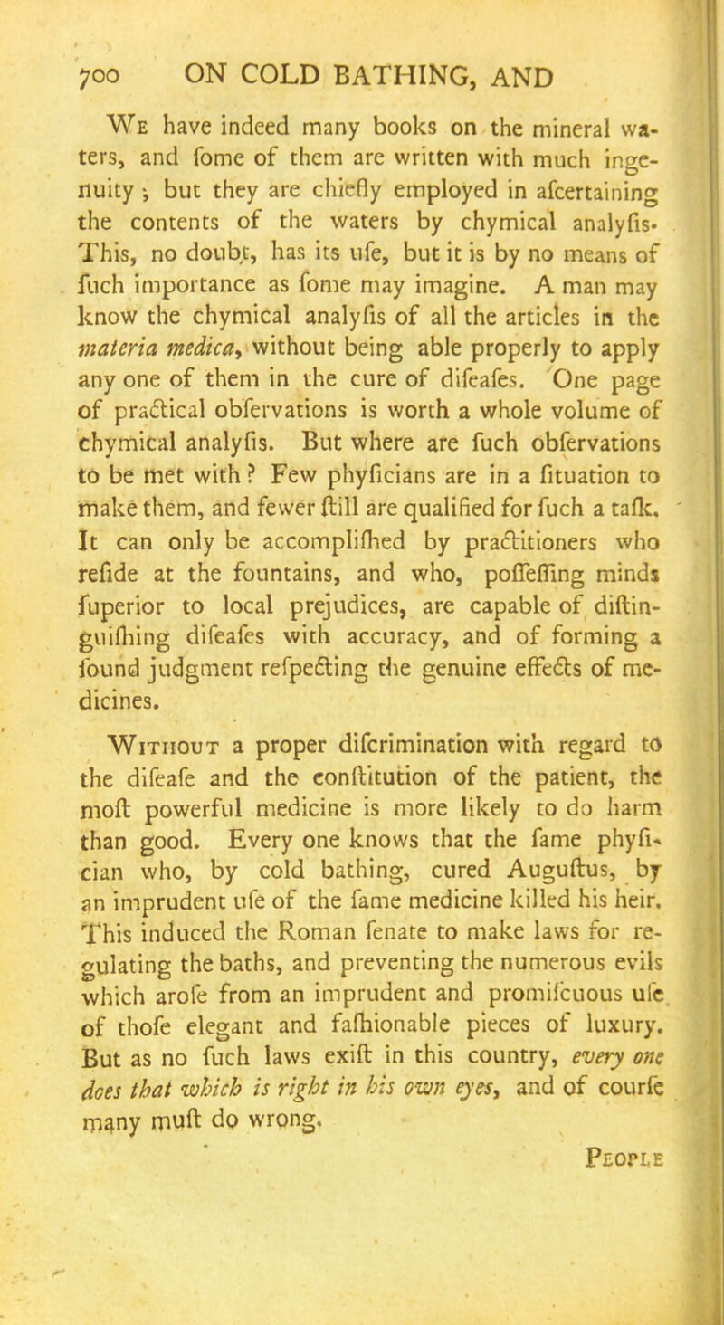 We have indeed many books on the mineral wa- ters, and fome of them are written with much inge- nuity j but they are chiefly employed in afcertaining the contents of the waters by chymical analyfis- This, no doubt, has its ufe, but it is by no means of fuch importance as fome may imagine. A man may know the chymical analyfis of all the articles in the materia medica, without being able properly to apply any one of them in the cure of difeafes. One page of practical obfervations is worth a whole volume of chymical analyfis. But where are fuch obfervations to be met with ? Few phyficians are in a fituation to make them, and fewer ftill are qualified for fuch a tafk. It can only be accomplifhed by practitioners who refide at the fountains, and who, pofTefiing minds fuperior to local prejudices, are capable of diftin- guifhing difeafes with accuracy, and of forming a found judgment refpe&ing the genuine effects of me- dicines. Without a proper difcrimination with regard to the difeafe and the eonftitution of the patient, the moft powerful medicine is more likely to do harm than good. Every one knows that the fame phyfi- cian who, by cold bathing, cured Auguftus, by an imprudent ufe of the fame medicine killed his heir. This induced the Roman fenate to make laws for re- gulating the baths, and preventing the numerous evils •which arofe from an imprudent and promiicuous ufe of thofe elegant and fafhionable pieces of luxury. But as no fuch laws exift in this country, every one does that which is right in his own eyesy and of courfe many muft do wrong. People