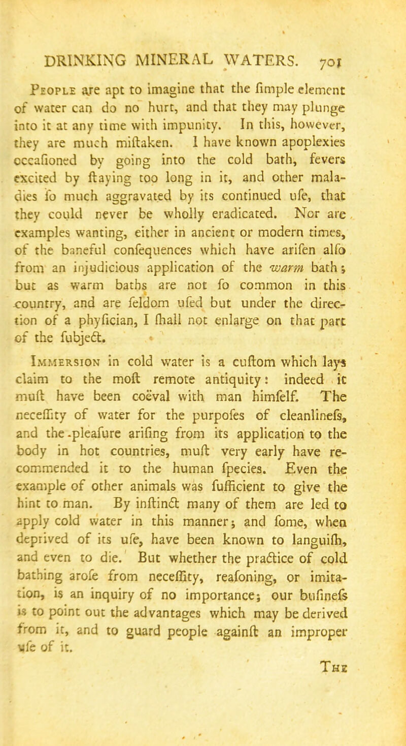 People aje apt to imagine that the fimple element of water can do no hurt, and that they may plunge into it at any time with impunity. In this, however, they are much miftaken. 1 have known apoplexies occafioned by going into the cold bath, fevers excited by flaying too long in it, and other mala- dies ifo much aggravated by its continued ufe, that they could never be wholly eradicated. Nor are examples wanting, either in ancient or modern times, of the baneful confequences which have arifen alfo from an injudicious application of the warm bath; but as warm baths are not fo common in this -country, and are feldom ufed but under the direc- tion of a phyfician, I fliall not enlarge on that part of the fubjecl:. Immersion in cold water is a cuftom which lays claim to the moft remote antiquity: indeed it muft have been coeval with man himfelf. The necefiity of water for the purpofes of cleanlinefs, and the -pleafure arifing from its application to the body in hot countries, muft very early have re- commended it to the human fpecies. Even the example of other animals was fufficient to give the hint to man. By inftinct many of them are led to apply cold water in this manner; and fome, when deprived of its ufe, have been known to languifh, and even to die. But whether the practice of cold bathing arofe from neceffity, reafoning, or imita- tion, is an inquiry of no importance; our bufinefs is to point out the advantages which may be derived from it, and to guard people againft an improper vie of it. Thz