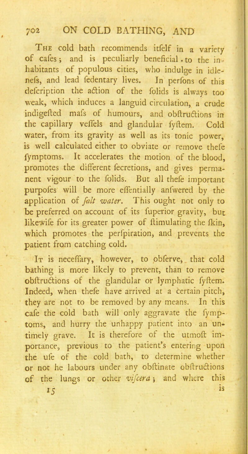 The cold bath recommends itfelf in a variety of cafes; and is peculiarly beneficial. to the in- habitants of populous cities, who indulge in idle- nefs, and lead fedentary lives. In perfons of this defcription the action of the folids is always too weak, which induces a languid circulation, a crude indigefted mafs of humours, and obftruftions in the capillary velTels and glandular fyftem. Cold water, from its gravity as well as its tonic power, is well calculated either to obviate or remove thefe fymptoms. It accelerates the motion of the blood, promotes the different fecretions, and gives perma- nent vigour to the folids. But all thefe important purpofes will be more efiTentially anfwered by the application of fait water. This ought not only to be preferred on account of its fuperior gravity, but likewife for its greater power of Emulating the fkin, which promotes the perfpiration, and prevents the patient from catching cold. It is neceflary, however, to obferve, that cold bathing is more likely to prevent, than to remove obftrudtions of the glandular or lymphatic fyftem. Indeed, when thefe have arrived at a certain pitch, they are not to be removed by any means. In this cafe the cold bath will only aggravate the fymp- toms, and hurry the unhappy patient into an un- timely grave. It is therefore of the utmoft im- portance, previous to the patient's entering upon the ufe of the cold bath, to determine whether or not he labours under any obftinate obftructions of the lungs or other vifcera; and where this
