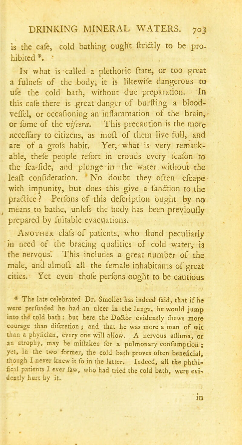 is the cafe, cold bathing ought ftridly to be pro- hibited *. • Is what is called a plethoric (late, or too great a fulnefs of the body, it is likewile dangerous to ufe the cold bath, without due preparation. In this cafe there is great danger of burfting a blood- veffel, or occafioning an inflammation of the brain, or fome of the vifcera. This precaution is the more neceffary to citizens, as moft of them live full, and are of a grofs habit. Yet, what is very remark- able, thefe people refort in crouds every feafon to the fea-flde, and plunge in the water without the leaft consideration. No doubt they often efcape with impunity, but does this give a fanction to the practice ? Perfons of this defcription ought by no means to bathe, unlefs the body has been previoufly prepared by fuitable evacuations. Another clafs of patients, who {land peculiarly in need of the bracing qualities of cold water, is the nervous. This includes a great number of the male, and almofl: all the female inhabitants of great cities. Yet even thofe perfons ought to be cautious * The late celebrated Dr. Smollet has indeed faid, that if he were perfuaded he had an ulcer in the lungs, he would jump into the cold bath: but here the Doftor evidently Ihews more courage than difcretion ; and that he was more a man of wit than a phyfician, every one will allow. A nervous afthma, or an atrophy, may be miflaken for a pulmonary confumption ; yet, in the two former, the cold bath proves often beneficial, though I never knew it fo in the latter. Indeed, all the phthi- fical patients I ever faw, who had tried the cold bath, were evi- dently hurt by it. in