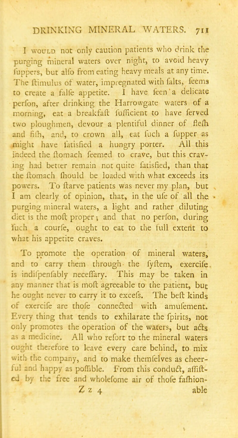 I would not only caution patients who drink the purging mineral waters over night, to avoid heavy iuppers, but alio from eating heavy meals at any time. The ftimulus of water, impregnated with falts, feems to create a falfe appetite. I have feen'a delicate perfon, after drinking the Harrowgate waters of a morning, eat a breakfaft fufricient to have ferved two ploughmen, devour a plentiful dinner of fle/h and fiih, and, to crown all, eat fuch a fupper as might have fatisfied a hungry porter. All this indeed the ftomach feemed to crave, but this crav- ing had better remain not quite fatisfied, than that the ftomach mould be loaded with what exceeds its powers. To ftarve patients was never my plan, but I am clearly of opinion, that, in the ufe of all the. purging mineral waters, a light and rather diluting diet is the moft proper; and that no perfon, during fuch a courfe, ought to eat to the full extent to what his appetite craves. To promote the operation of mineral waters, and to carry them through the fyftem, exercife is indifpenfably necefTary. This may be taken in any manner that is moft agreeable to the patient, but he ought never to carry it to excefs. The beft kinds of exercife are thofe connected with amufement. Every thing that tends to exhilarate the fpirits, not only promotes the operation of the waters, but acts as a medicine. All who refort to the mineral waters ought therefore to leave every care behind, to mix with the company, and to make themfelves as cheer- ful and happy as poflible. From this conduct, affift- cd by the free and wholefome air of thofe fafhion- Z z 4 able
