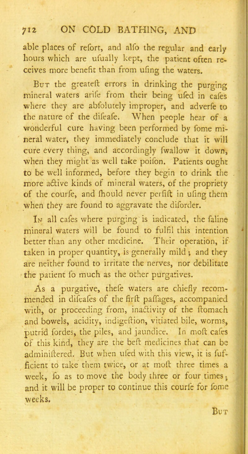 able places of reforr, and alfo the regular and early hours which are ufually kept, the patient often re- ceives more benefit than from ufing the waters. But the greateft errors in drinking the purging mineral waters arife from their being ufed in cafes where they are abfolutely improper, and adverfe to the nature of the difeafe. When people hear of a wonderful cure having been performed by fome mi- neral water, they immediately conclude that it will cure every thing, and accordingly fwallow it down, when they might as well take poifon. Patients ought to be well informed, before they begin to drink the more active kinds of mineral v/aters, of the propriety of the courfe, and mould never perfift in ufing them when they are found to aggravate the diforder. Im all cafes where purging is indicated, the faline mineral waters will be found to fulfil this intention better than any other medicine. Their operation, if taken in proper quantity, is generally mild ; and they are neither found to irritate the nerves, nor debilitate the patient fo much as the other purgatives. As a purgative, thefe waters are chiefly recom- mended in difcafes of the firft paffages, accompanied with, or proceeding from, inactivity of the ftomach and bowels, acidity, indigeftion, vitiated bile, worms, putrid fordes, the piles, and jaundice. In mod cafes of this kind, they are the be ft medicines that can be adminiftered. But when ufed with this view, it is fuf- ficient to take them twice, or at moft three times a week, fo as to move the body three or four times; and it will be proper to continue this courfe for forac weeks. But