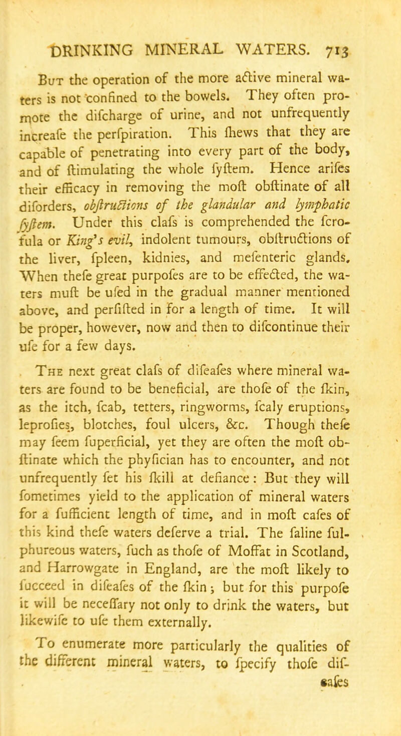 But the operation of the more active mineral wa- ters is not confined to the bowels. They often pro- mote the difcharge of urine, and not unfrequently increaie the perfpiration. This fhews that they are capable of penetrating into every part of the body, and of ftimulating the whole fyftem. Hence arifes their efficacy in removing the moft obftinate of alt diforders, obftruRions of the glandular and lymphatic fyftem. Under this clafs is comprehended the fcro- Yula or King's evil, indolent tumours, obftructions of the liver, fpleen, kidnies, and mefenteric glands. When thefe great purpofes are to be effected, the wa- ters muft be ufed in the gradual manner mentioned above, and perfifted in for a length of time. It will be proper, however, now and then to difcontinue their life for a few days. The next great clafs of difeafes where mineral wa- ters are found to be beneficial, are thofe of the fkin, as the itch, fcab, tetters, ringworms, fcaly eruptions, leprofies, blotches, foul ulcers, &c. Though thefe may feem fuperficial, yet they are often the moft ob- ftinate which the phyfician has to encounter, and not unfrequently fet his fkill at defiance: But they will fometimes yield to the application of mineral waters for a fufficient length of time, and in moft cafes of this kind thefe waters deferve a trial. The faline ful- phureous waters, fuch as thofe of Moffat in Scotland, and Harrowgate in England, are the moft likely to fucceed in difeafes of the fkin s but for this purpofe it will be neceffary not only to drink the waters, but likewife to ufe them externally. To enumerate more particularly the qualities of the different mineral waters, to fpecify thofe dif- eafes