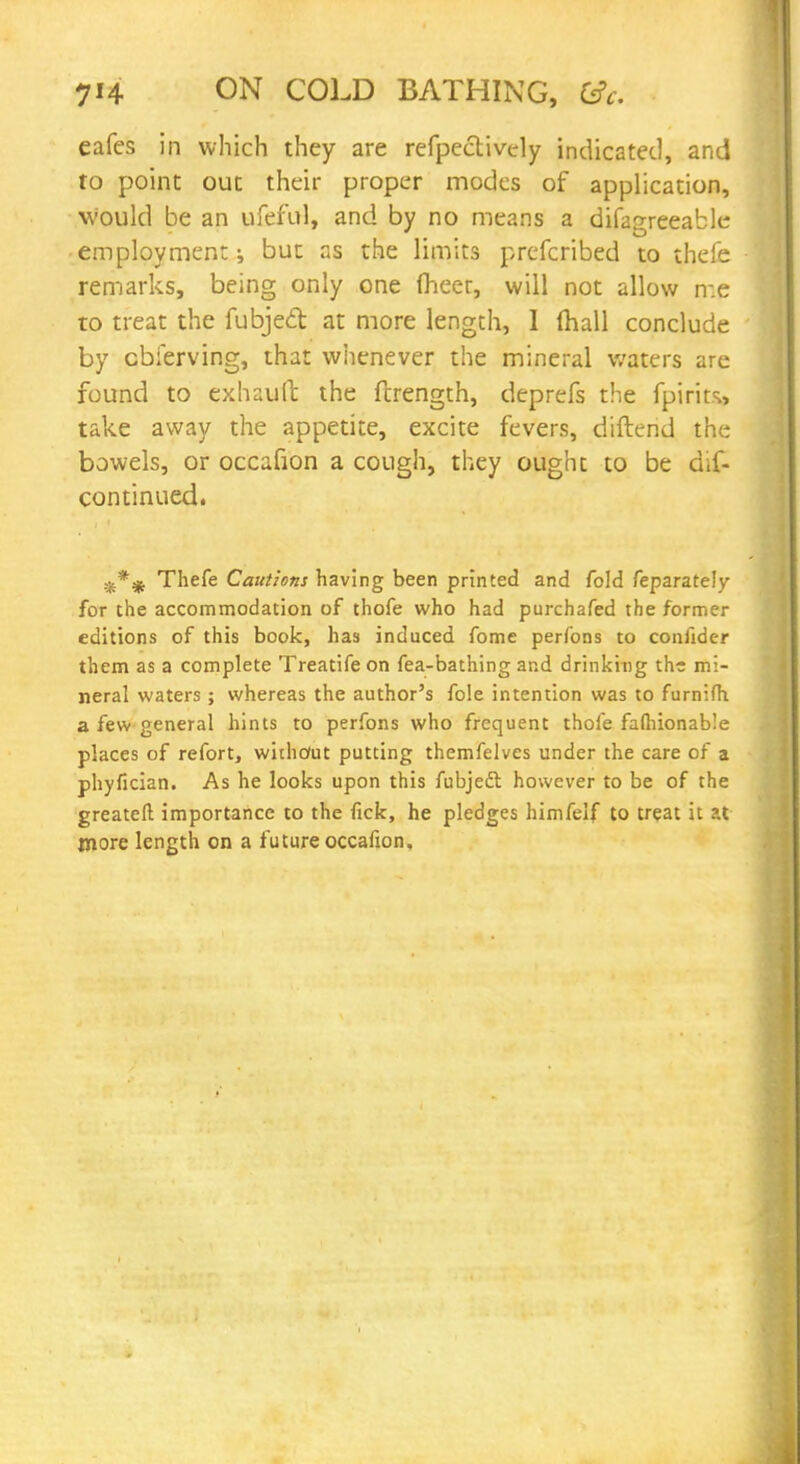 eafes in which they are refpectively indicated, and to point out their proper modes of application, would be an ufeful, and by no means a difagreeable employment; but as the limits prefcribed to thefe remarks, being only one fheer, will not allow me to treat the fubjed at more length, I (hall conclude by cbierving, that whenever the mineral waters are found to exhaull the ftrength, deprefs the fpirits., take away the appetite, excite fevers, diftend the bowels, or occafion a cough, they ought to be dis- continued. Thefe Cautions having been printed and fold feparately for the accommodation of thofe who had purchafed the former editions of this book, has induced fome perfons to confider them as a complete Treatife on fea-bathing and drinking the mi- neral waters ; whereas the author's fole intention was to furnifh a few general hints to perfons who frequent thofe fafliionable places of refort, without putting themfelves under the care of a phyfician. As he looks upon this fubjedl however to be of the greatefl importance to the fick, he pledges himfelf to treat it at more length on a future occafion.