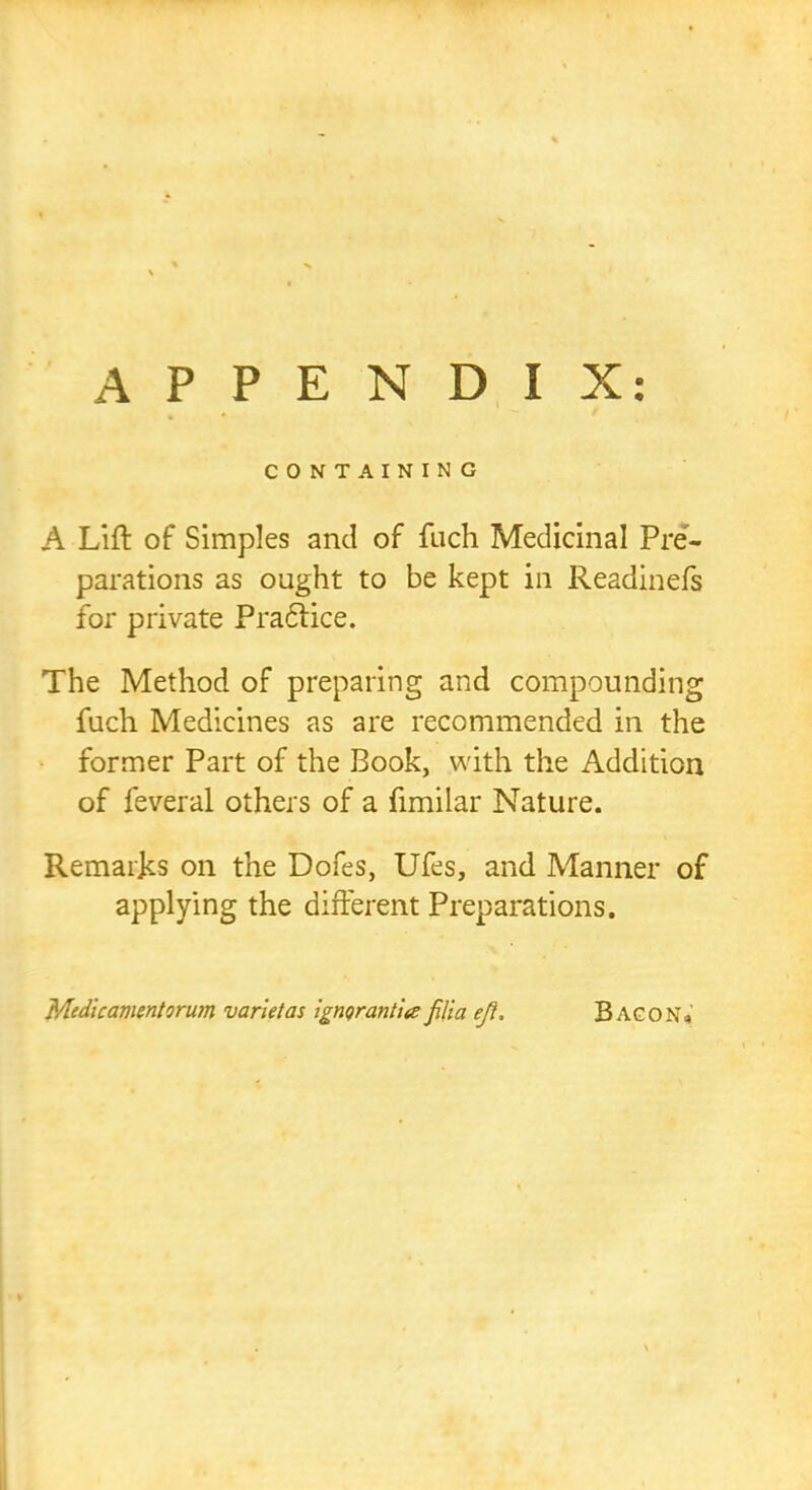 APPENDIX: CONTAINING A Lift of Simples and of fuch Medicinal Pre- parations as ought to be kept in Readinefs for private Practice. The Method of preparing and compounding fuch Medicines as are recommended in the former Part of the Book, with the Addition of feveral others of a fimilar Nature. Remarks on the Dofes, Ufes, and Manner of applying the different Preparations. Medlcamentorum varietas igngrantia filia efl. Bacon«
