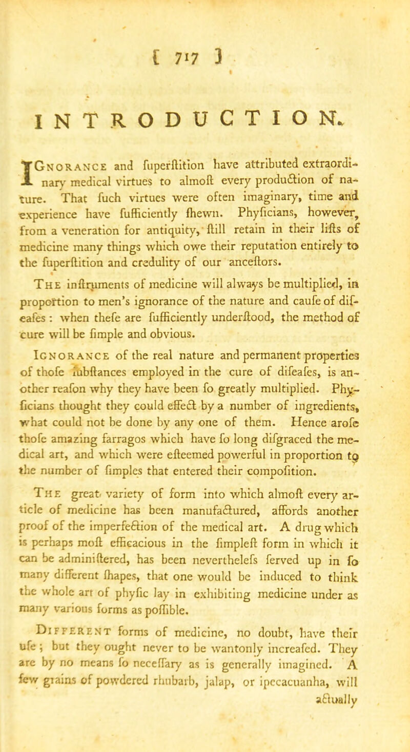 INTRODUCTION. IGnorance and fuperftition have attributed extraordi- nary medical virtues to almofl: every production of na- ture. That fuch virtues were often imaginary, time and experience have fufficiently fhewn. Phyficians, however, from a veneration for antiquity, ftill retain in their lifts of medicine many things which owe their reputation entirely to the fuperftition and credulity of our anceftors. The inftruments of medicine will always be multiplied, in proportion to men's ignorance of the nature and caufe of dif- eafes : when thefe are fufficiently underftood, the method of cure will be fimple and obvious. Ignorance of the real nature and permanent properties of thofe iubftances employed in the cure of difeafes, is an- other reafon why they have been fo greatly multiplied. Phy- ficians thought they could effect by a number of ingredients, what could not be done by any one of them. Hence arofe thofe amazing farragos which have fo long difgraced the me- dical art, and which were efteemed powerful in proportion to the number of fimples that entered their compofition. The great variety of form into which almoft every ar- ticle of medicine has been manufactured, affords another proof of the imperfection of the medical art. A drug which is perhaps moft efficacious in the fimpleff form in which it can be adminiftered, has been neverthelefs ferved up in fo many different fhapes, that one would be induced to think the whole art of phyfic lay in exhibiting medicine under as many various forms as poffible. Different forms of medicine, no doubt, have their ufe; but they ought never to be wantonly increafcd. They are by no means fo neceffary as is generally imagined. A few giains of powdered rhubarb, jalap, or ipecacuanha, will aflually