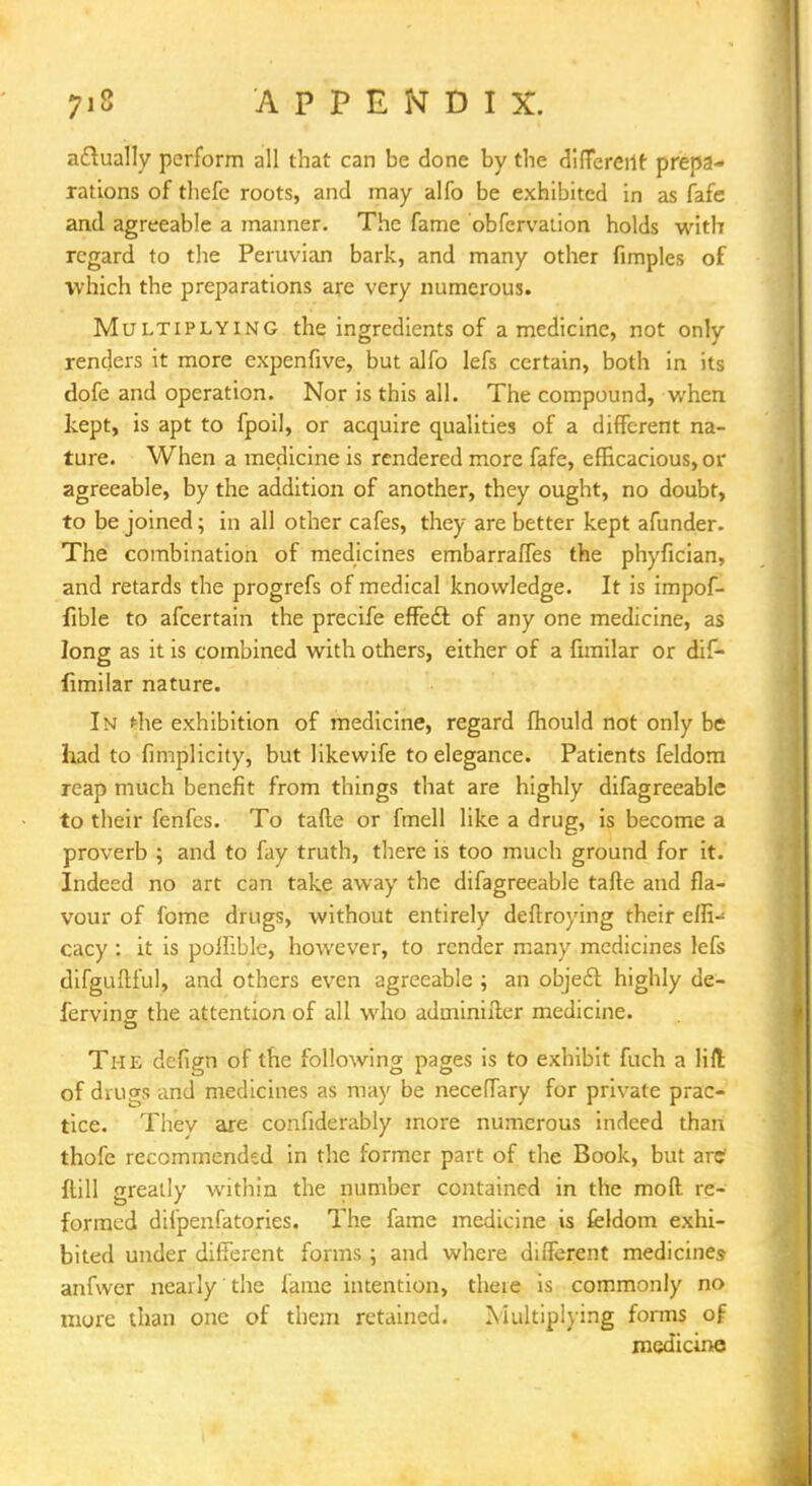 actually perform all that can be done by the different prepa- rations of thefe roots, and may alfo be exhibited in as fafe and agreeable a manner. The fame obfervation holds with regard to the Peruvian bark, and many other fimples of which the preparations are very numerous. Multiplying the ingredients of a medicine, not only renders it more expenfive, but alfo lefs certain, both in its dofe and operation. Nor is this all. The compound, when kept, is apt to fpoil, or acquire qualities of a different na- ture. When a medicine is rendered more fafe, efficacious, or agreeable, by the addition of another, they ought, no doubt, to be joined; in all other cafes, they are better kept afunder. The combination of medicines embarraffes the phyfician, and retards the progrefs of medical knowledge. It is impof- fible to afcertain the precife effect of any one medicine, as long as it is combined with others, either of a fimilar or dif- fimilar nature. In *he exhibition of medicine, regard fhould not only be had to fimplicity, but likewife to elegance. Patients feldom reap much benefit from things that are highly difagreeable to their fenfes. To tafte or fmell like a drug, is become a proverb ; and to fay truth, there is too much ground for it. Indeed no art can take away the difagreeable tafte and fla- vour of fome drugs, without entirely deftroying their effi-* cacy : it is polftble, however, to render many medicines lefs difguftful, and others even agreeable; an object highly de- fending the attention of all who adininifter medicine. The defign of the following pages is to exhibit fuch a lift of drugs and medicines as may be neceffary for private prac- tice. They are confiderably more numerous indeed than thofe recommended in the former part of the Book, but artf {fill greatly within the number contained in the mod re- formed difpenfatories. The fame medicine is feldom exhi- bited under different forms ; and where different medicines anfwer nearly' the fame intention, there is commonly no more than one of them retained. Multiplying forms of medicine