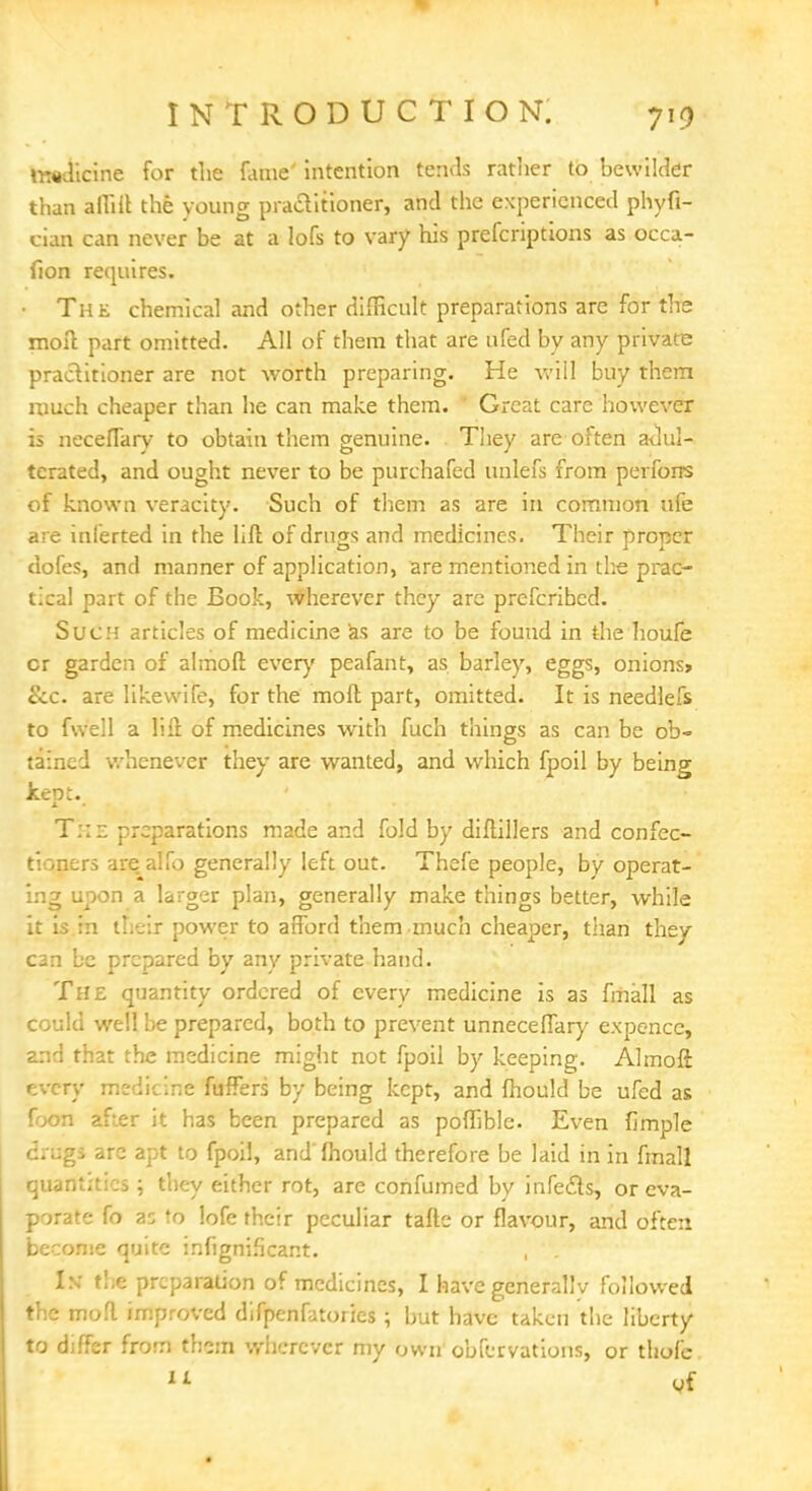 INTRODUCTION. imlicine for the fame' intention tends rattier to bewilder than affilr. the young practitioner, and the experienced phyfi- cian can never be at a lofs to vary his prefcriptions as occa- fion requires. The chemical and other difficult preparations are for the moil part omitted. All of them that are ufed by any private practitioner are not worth preparing. He will buy them much cheaper than he can make them. Great care however is neceflary to obtain them genuine. They are often adul- terated, and ought never to be purchafed unlefs from perforrs of known veracity. Such of them as are in common ufe are inlerted in the lift of drugs and medicines. Their proper dofes, and manner of application, are mentioned in the prac- tical part of the Book, wherever they are prefcribed. Such articles of medicine as are to be found in the houfe cr garden of almoft every peafant, as barley, eggs, onions* ccc. are likewile, for the moil part, omitted. It is needlefs to fwell a lift of medicines with fuch things as can be ob- tained whenever they are wanted, and which fpoil by being kept. T::z preparations made and fold by diftillers and confec- tioners are alfo generally left out. Thefe people, by operat- ing upon a larger plan, generally make things better, while it is in their power to afford them znuch cheaper, than they can be prepared by any private hand. The quantity ordered of every medicine is as fmall as could well be prepared, both to prevent unneceffary expence, and that the medicine might not fpoil by keeping. Almoft every medicine fuffers by being kept, and fhould be ufed as foon after it has been prepared as poffible. Even fimple igi arc apt to fpoil, and'fliould therefore be laid in in fmall quantities; they either rot, are confumed by infects, or eva- porate fo as to lofe their peculiar tafte or flavour, and often become quite infignificant. , . IN the preparation of medicines, I have generally followed the mofl improved difpenfatories ; but have taken the liberty to differ from them wherever my own obfervations, or thofc 1L of