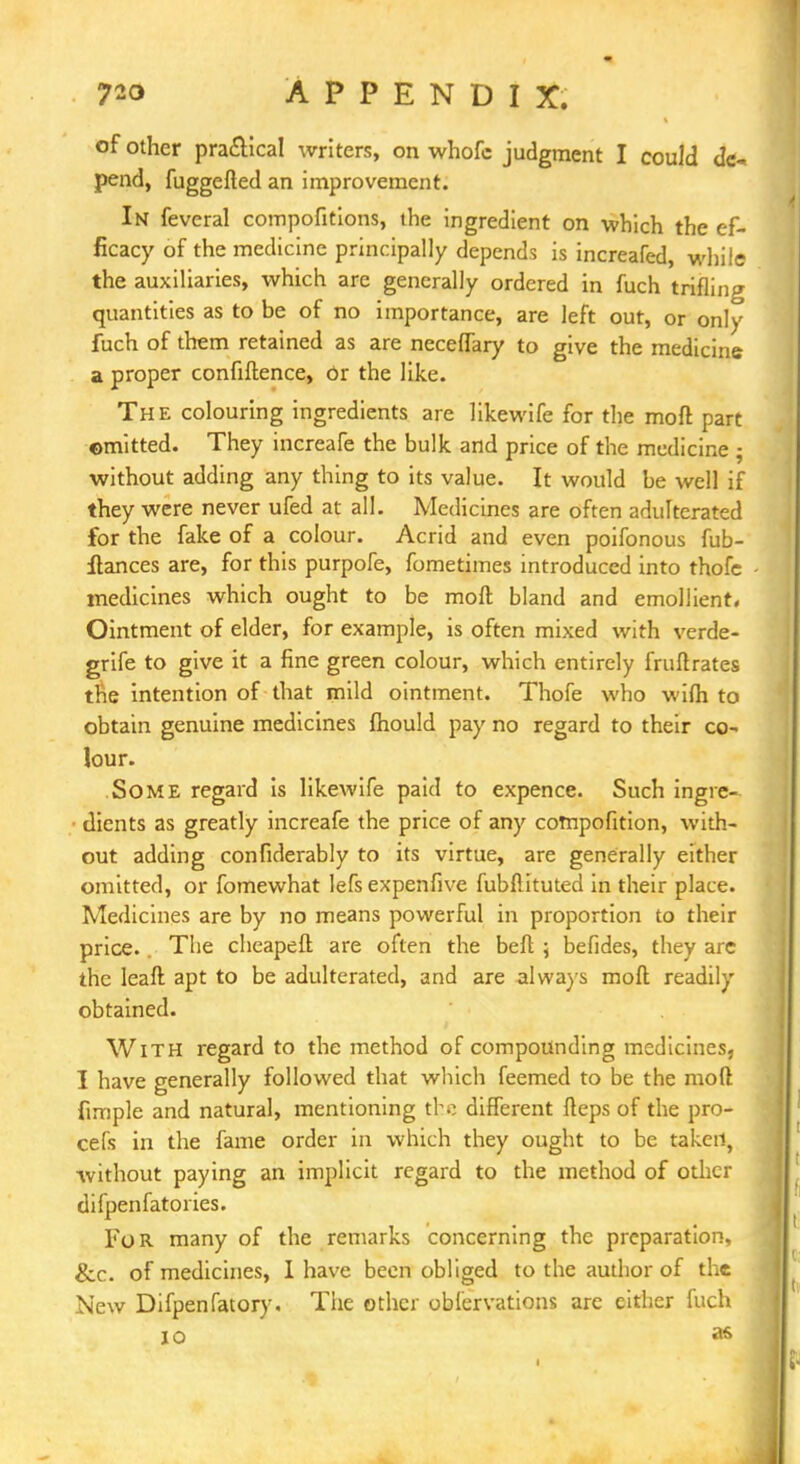 of other practical writers, on whofc judgment I could d<s pend, fuggefted an improvement. In feveral compofitions, the ingredient on which the ef- ficacy of the medicine principally depends is increafed, while the auxiliaries, which are generally ordered in fuch trifling quantities as to be of no importance, are left out, or only fuch of them retained as are neceffary to give the medicine a proper confiftence, Or the like. The colouring ingredients are likewife for the moft part omitted. They increafe the bulk and price of the medicine ; without adding any thing to its value. It would be well if they were never ufed at all. Medicines are often adulterated for the fake of a colour. Acrid and even poifonous fub- ftances are, for this purpofe, fometimes introduced into thofc medicines which ought to be moft bland and emollient. Ointment of elder, for example, is often mixed with verde- grife to give it a fine green colour, which entirely fruftrates the intention of that mild ointment. Thofe who wifh to obtain genuine medicines fhould pay no regard to their co- lour. Some regard is likewife paid to expence. Such ingre- dients as greatly increafe the price of any cotnpofition, with- out adding confiderably to its virtue, are generally either omitted, or fomewhat lefs expenfive fubftituted in their place. Medicines are by no means powerful in proportion to their price. The cheapeft are often the beft ; befides, they are the leaft apt to be adulterated, and are always moft readily obtained. With regard to the method of compounding medicines, I have generally followed that which feemed to be the moft ftmple and natural, mentioning the different fteps of the pro- cefs in the fame order in which they ought to be taken, without paying an implicit regard to the method of other difpenfatories. For many of the remarks concerning the preparation, &c. of medicizies, I have been obliged to the author of the New Difpenfatory. The other oblervations are either fuch io a&