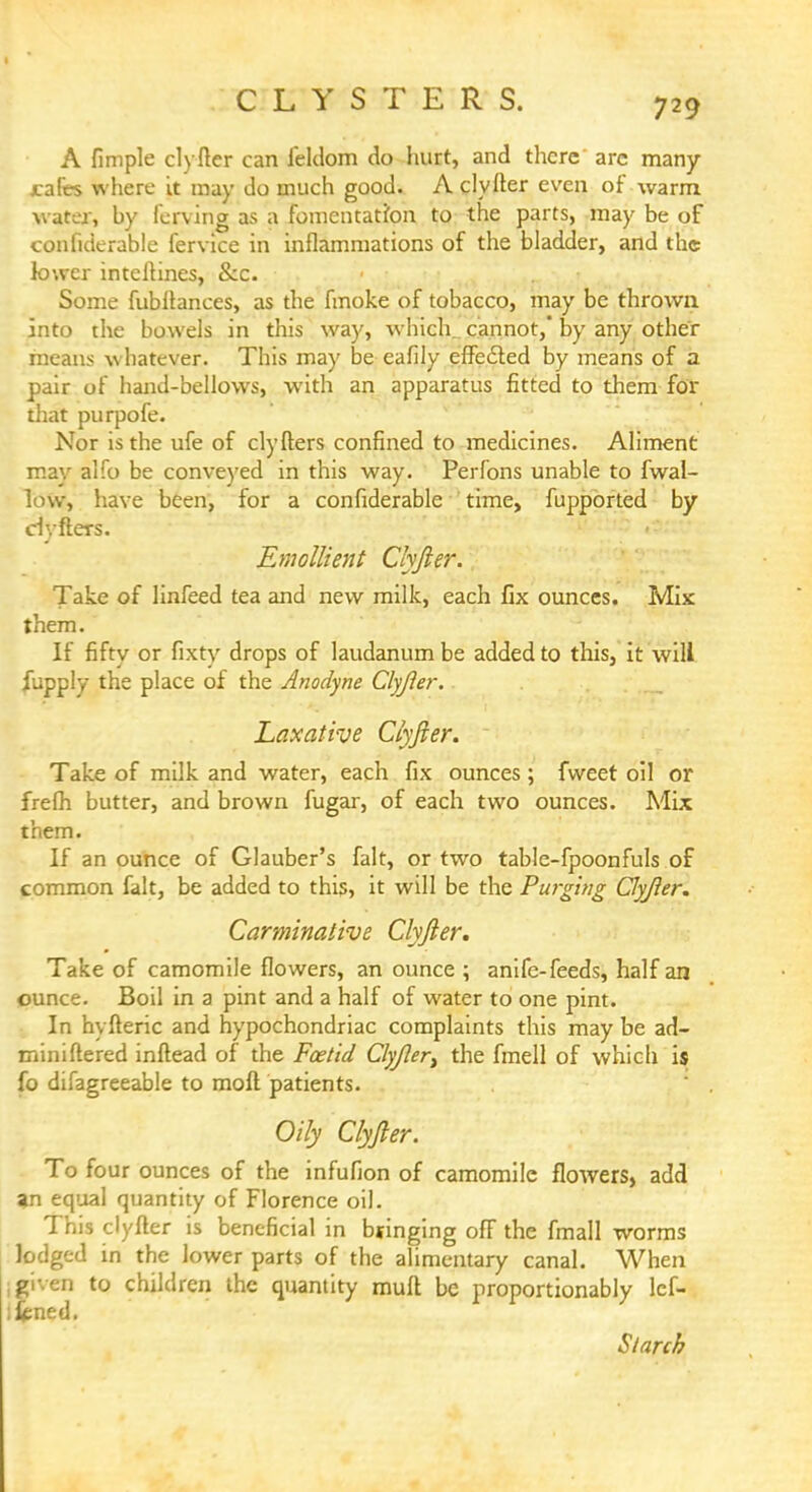 CLYSTERS. A fimple clyfter can leldom do hurt, and there arc many jcafes where it may do much good. A clyfter even of warm water, hy ferving as a fomentation to the parts, may be of confiderable fervice in inflammations of the bladder, and the lower intcftines, &c. Some fubftances, as the fmoke of tobacco, may be thrown into the bowels in this way, which cannot, by any other means whatever. This may be eafily effected by means of a pair of hand-bellows, with an apparatus fitted to them for that purpofe. Nor is the ufe of clyfters confined to medicines. Aliment mav alfo be conveyed in this way. Perfons unable to fwal- low, have been, for a confiderable time, fupported by ciyfters. Emollient Clyfter. Take of linfeed tea and new milk, each fix ounces. Mix them. If fifty or fixty drops of laudanum be added to this, it will fupply the place of the Anodyne Clyfier. Laxative Clyfier. Take of milk and water, each fix ounces ; fvveet oil or frefh butter, and brown fugar, of each two ounces. Mix them. If an ounce of Glauber's fait, or two table-fpoonfuls of common fait, be added to this, it will be the Purging Clyfier. Carminative Clyfier. Take of camomile flowers, an ounce ; anife-feeds, half an ounce. Boil in a pint and a half of water to one pint. In hyfteric and hypochondriac complaints this may be ad- miniftered inftead of the Foetid Clyjler) the fmell of which is fo difagreeable to moft patients. Oily Clyfier. To four ounces of the infufion of camomile flowers, add an equal quantity of Florence oil. This clyfter is beneficial in bringing off the fmall worms lodged in the lower parts of the alimentary canal. When given to children the quantity mult be proportionably lcf- fcned. Starch