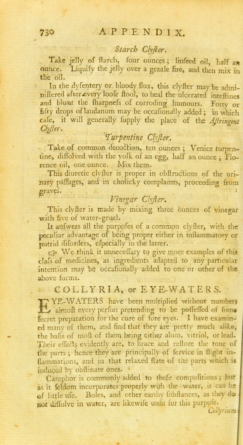 Starch Clyfter. Take jelly of ftarcb, four ounces; linfeed oil, half an ounce. Liquify the jelly over a gentle fire, and then mix in the oil. In the dyfentery or. bloody flux, this clyfter may be admi- niftered after .every loofe ftool, to heal the ulcerated inteftines and blunt the fharpnefs of corroding humours. Forty or fifty drops of laudanum may be occafionally added; in which cafe, it will generally fupply the pjace of the Aftringent Qyfter. 'Turpentine Clyfter. Take of common deco&ion, ten ounces; Venice turpen- tine, diffolved with the yolk of an egg, half an ounce ; Flo- rence oil, one ounce. Mix them. This diuretic clyfter is proper in obftructions of the uri- nary paflages, and in cholicky complaints, proceeding from gravel. I Vinegar Clyfter, This clyfter is made by mixing three ounces of vinegar with five of water-gruel. It anfvvers all the purpofes of a common clyfter, with the peculiar advantage of being proper either in inflammatory or putrid diforders, efpecially in the latter. (K^ We think it unneceffary to give more examples of this clafs of medicines, as ingredients adapted to any particular intention may be occahonally added to one or other of the above forms. COLLYRIA, or EYE-WATERS. T? YE-WATERS have been multiplied without number} jLlv almoft every perfon pretending to be poffeffed of fome fecret preparation for the cure of fore eyes. I have examin- ed many of them, and find that they are pretty much alike, the bafis of moft of them being either alum, vitriol, or lead. Their effefts evidently are, to brace and reftore the tone of the narts ; hence they are principally of fervice in flight in- flammations, and in that relaxed ftate of the parts which is induced by obftinate ones. * Camphor is commonly added to thefe compofitions ; but as it fcldom incorporates properly with the water, it can be of little ufe. Boles, and other earthy fnbftances, as they do not diffolvc in water, are likewile unfit for this purpofe. Csl/yrium