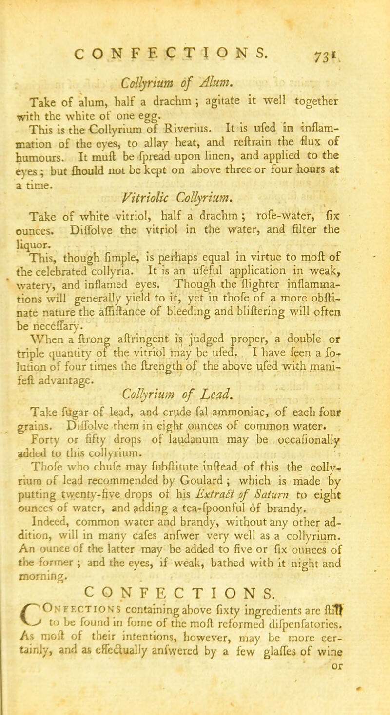 CONFECTIONS. Collyrium of Alum. Take of alum, half a drachm \ agitate it well together with the white of one egg. This is the Collyrium of Riverius. It is ufed in inflam- mation of the eyes, to allay heat, and reftrain the flux of humours. It mull be fpread upon linen, and applied to the eyes ; but fhould not be kept on above three or four hours at a time. Vitriolic Collyrium. Take of white vitriol, half a drachm ; rofe-waref, fix ounces. Diffolve the vitriol in the water, and filter the liquor. This, though fimple, is perhaps equal in virtue to molt of the celebrated collyria. It is an ufeful application in weak, watery, and inflamed eyes. Though the {lighter inflamma- tions will generally yield to it, yet in thofe of a more obfti- nate nature the affiftance of bleeding and bliftering will often be necefiary. When a ftrong aftringent is judged proper, a double or triple quantity of the vitriol may be ufed. I have feen a fo* lution of four times the ftrength of the above ufed with mani- feft advantage. Collyrium of Lead. Take fugar of lead, and crude fal ammoniac, of each four grains. DiiTolve them in eight ounces of common water. Forty or fifty drops of laudanum may be occasionally added to this collyrium. Thofe who chufe may fubflitute inftead of this the collv- riurn of lead recommended by Goulard ; which is made by putting twenty-five drops of his ExtraEi of Saturn to eight ounces of water, and adding a tea-fpoonful of brandy. Indeed, common water and brandy, without any other ad- dition, will in many cafes anfwer very well as a collvrium. An ounce of the latter may be added to five or fix ounces of the former ; and the eyes, if weak, bathed with it night and morning. CONFECTIONS. C^Onff.ctions containing above fixty ingredients are ftiT! > to be found in forne of the moll reformed difpcnfatorics. As moll of their intentions, however, may be more cer- tainly, and as effectually anfwcred by a few glaffes of wine or