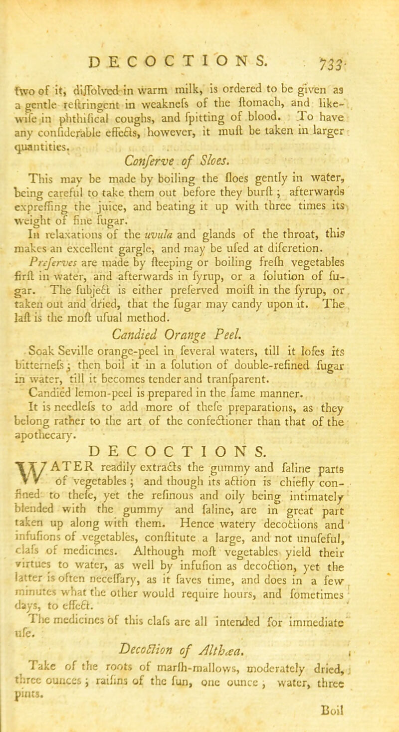 two of it, cliJTblvecl in warm milk, is ordered to be given as a gentle reilringcnt in weaknefs of the ftomach, and like- wife in phtlnfical coughs, and fpitting of blood. To have any confiderable effcas, however, it mull be taken in larger quantities. . . Conferve of Sloes. This may be made by boiling the floes gently in water, being careful to take them out before they burft; afterwards expreffing the juice, and beating it up with three times its weight of fine fugar. In relaxations of the uvula and glands of the throat, this1 makes an excellent gargle, and may be ufed at difcretion. Pnferves are made by fteeping or boiling frefh vegetables firft in water, and afterwards in fyrup, or a folution of fu- gar. The fubje6l is either preferved moift in the fyrup, or taken out and dried, that the fugar may candy upon it. The lad is the moft ufual method. Candied Orange Peel. Soak Seville orange-peel in feveral waters, till it lofes its Litternefsj then boil it in a folution of double-refined fugar in water, till it becomes tender and tranfparent. Candied lemon-peel is prepared in the fame manner. It is needlefs to add more of thefe preparations, as they belong rather to the art of the confectioner than that of the apothecary. DECOCTIONS. \X7ATER readily extracts the gummy and faline parts T V of vegetables; and though its action is chiefly con- fined to thefe, yet the refinous and oily being intimately blended with the gummy and faline, are in great part taken up along with them. Hence watery decoclions and infufions of vegetables, conftitute a large, and not unufeful, clafs of medicines. Although moft vegetables yield their virtues to water, as well by infufion as decoction, yet the latter is often neceffary, as it faves time, and does in a few minutes what the other would require hours, and fometimes days, to effect. The medicines of this clafs are all intended for immediate ufe. Decoflion of Altbaa. Take of the roots of marlh-mallows, moderately dried, three ounces ; ratlins of the fun, one ounce , water, three pints. Boil