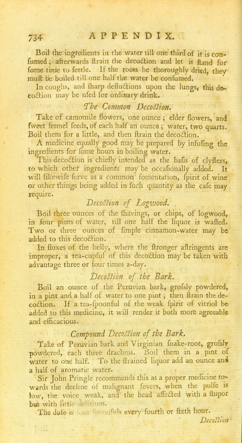 Boil the ingredients in the water till one third of it is con- fumed ; afterwards ftrain the decoction and let it ftand for fome time to fettle. If the roots be thoroughly dried, they nnift be boiled till one half the water be confumed. In coughs, and lharp defections upon the lungs, this de- coction may be ufed for ordinary drink. The Common Decoflion. Take of camomile flowers, one ounce ; elder flowers, and fweet fennel feeds, of each half an ounce ; water, two quarts. Boil them for a little, and then ftrain the decoction. A medicine equally good may be prepared by infufing the ingredients for fome hours in boiling water. This decoction is chiefly intended as the bafis of clyfters, to which other ingredients may be occafionally added. It will likewife ferve as a common fomentation, fpirit of wine or other things being added in fuch quantity as the cafe may require. Decoflion of Logvjood. Boil three ounces of the fha'vings, or chips, of logwood, in four pints of water, till one half the liquor is wafted. Two or three ounces of fimple cinnamon-water may be added to this decoction. In fluxes of the belly, where the ftronger aftringents are improper, a tea-cupful of this decoction may be taken with advantage three or four times a-day. Decoftion of the Bark. Boil an ounce of the Peruvian bark, grofsly powdered, in a pint and a half of water to one pint; then ftrain the de- coction. If a tea-fpoonful of the weak fpirit of vitriol be added to this medicine, it will render it both more agreeable and efficacious. Compound Decofiion of the Bark. Take of Peruvian bark and Virginian fnake-root, grofsly powdered, each three drachms. Boil them in a pint of water to one half. To the {trained liquor add an ounce and a half of aromatic water. Sir John Pringle recommends this as a proper medicine to- wards the decline of malignant fevers, when the pulfe is low, the voice weak, and the head affected with a Itupor but with litt. urn. The dole is every fourth ot ftxth hour. DccoUion