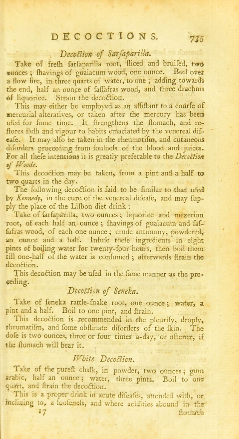 725 . Decoftion of SarfapariUa. Take of frefh farfaparilla root, diced and bruifed, two •unces; (havings of guaiacum wood, one ounce. Boil over a How fire, in three quarts of water, to one ; adding towards the end, half an ounce of faffafras wood, and three drachms ef liquorice. Strain the decoction. This may either be employed as an affiftant to a courfe of mercurial alteratives, or taken after the mercury has been ufed for fome time. It ftrengthens the ftomach, and re- ftores flelh and vigour to habits emaciated by the venereal dif- eafe. It may alio be taken in the rheumatifm, and cutaneous diforders proceeding from foulnefs of the blood and juices. For all thefe intentions it is greatly preferable to the Deroftion tf IVocds. This decoction may be taken, from a pint and a half to two quarts in the day. The following decoction is faid to be fimilar to that ufed by Kennedy, in the cure of the venereal difeafe, and may fup- ply the place of the Lifbon diet drink : Take of tarfaparilla, two ounces ; liquorice and mezerion root, of each half an ounce •, fhavings of guaiacum and faf- iafras wood, of each one ounce ; crude antimony, powdered, an ounce and a half. Infufe thefe ingredients in eight pints of boiling water for twenty-four hours, then boil them till one-half of the water is confumed ; afterwards ftrain the decoction. This decoction may be ufed in the fame manner as the pre- ceding. Decotlicn of Seneka. Take of feneka rattle-fnake root, one ounce; water, a pint and a half. Boil to one pint, and llrain. This decoction is recommended in the pleurify, dropfy, rheumatifm, and fome obftinate diforders of the fkin. The dofe is two ounces, three or four times a-day, or oftener, if the-ftomach will bear it. White Decoction. Take of the pureft chalk, in powder, two ounces; gum arabic, half an ounce; water, three pints. Boil to one qusrrt, and ftrain the decoftion. This is a proper drink in acute difeafcs attended with, or incliaing to, a loofenefs, and where acidities abound in the 17 itonfcfcb