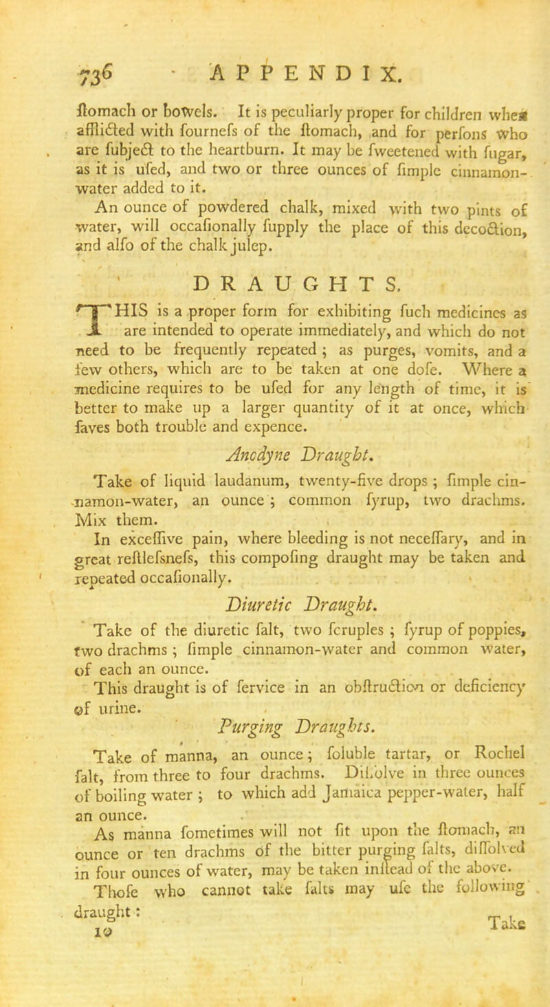 llomach or bowels. It is peculiarly proper for children whe* afflicled with fournefs of the ftomach, and for perfons Who are fubjecl to the heartburn. It may be fweetened with fugar, as it is ufed, and two or three ounces of fimple cinnamon- water added to it. An ounce of powdered chalk, mixed with two pints of water, will occafionally fupply the place of this dccocYion, and alfo of the chalk julep. DRAUGHTS. * I 'HIS is a proper form for exhibiting fuch medicines as JL are intended to operate immediately, and which do not need to be frequently repeated ; as purges, vomits, and a few others, which are to be taken at one dofe. Where 3 medicine requires to be ufed for any length of time, it is better to make up a larger quantity of it at once, which faves both trouble and expence. Ancdyne Draught. Take of liquid laudanum, twenty-five drops ; fimple cin- namon-water, an ounce ; common fyrup, two drachms. Mix them. In exceffive pain, where bleeding is not neceffary, and in great reftlefsnefs, this compofing draught may be taken and repeated occafionally. Diuretic Draught. Take of the diuretic fait, two fcruples ; fyrup of poppies, two drachms; fimple cinnamon-water and common water, of each an ounce. This draught is of fervice in an obftru&icvi or deficiency ©f urine. Purging Draughts. Take of manna, an ounce; foluble tartar, or Rochel fait, from three to four drachms. DiL'olve in three ounces of boiling water ; to which add Jamaica pepper-water, half an ounce. As manna fometimes will not fit upon the flomach, an ounce or ten drachms of the bitter purging falts, diffolved in four ounces of water, may be taken inllead of the above. Thofe who cannot take falts may ufe the following dTlht: Take