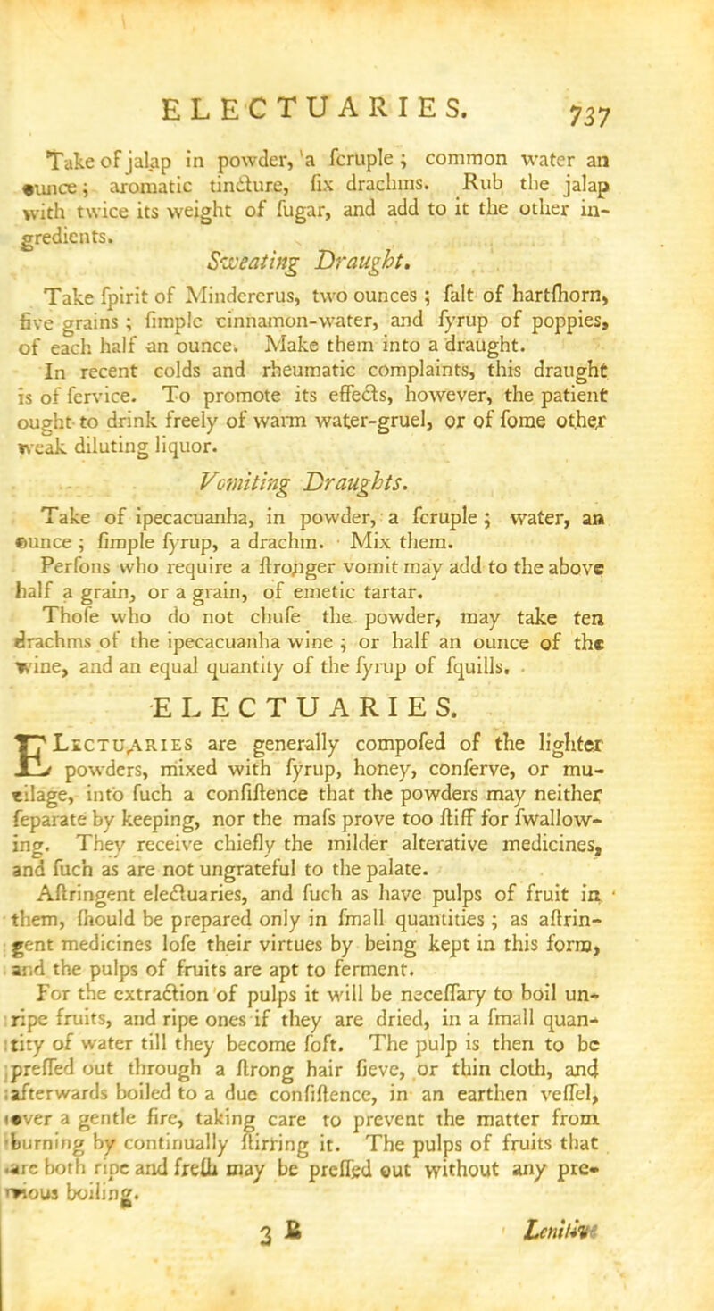 Take of jalap in powder, la fcruple ; common water an •mice; aromatic tincture, fix drachms. Rub the jalap with twice its weight of fugar, and add to it the other in- gredients. Sweating Draught. Take fpirit of Mindererus, two ounces ; fait of hartfliorn, five grains ; fimple cinnamon-water, and fyrup of poppies, of each half an ounce. Make them into a draught. In recent colds and rheumatic complaints, this draught is of fervice. To promote its effects, however, the patient ought to drink freely of warm water-gruel, or of forae other weak diluting liquor. Vomiting Draughts. Take of ipecacuanha, in powder, a fcruple; water, an ©unce ; fimple fyrup, a drachm. Mix them. Perfons who require a ftronger vomit may add to the above half a grain, or a grain, of emetic tartar. Thofe who do not chufe the powder, may take ten drachms of the ipecacuanha wine ; or half an ounce of the wine, and an equal quantity of the fyrup of fquills. • ELECTUARIES. T7 Lectua^ies are generally compofed of the lighter J_y powders, mixed with fyrup, honey, conferve, or mu- eilage, into fuch a confiftence that the powders may neither feparate by keeping, nor the mafs prove too ftiff for fwallow- ing. They receive chiefly the milder alterative medicines, and fuch as are not ungrateful to the palate. Aftringent electuaries, and fuch as have pulps of fruit in them, fiiould be prepared only in fmall quantities; as aftrin- I gent medicines lofe their virtues by being kept in this form, . and the pulps of fruits are apt to ferment. For the extraction of pulps it will be neceflary to boil un- :ripe fruits, and ripe ones if they are dried, in a fmall quan- tity of water till they become foft. The pulp is then to be jprefled out through a ftrong hair fieve, or thin cloth, and ;afterwards boiled to a due confiftence, in an earthen vcflel, «ever a gentle fire, taking care to prevent the matter from, 'burning by continually ftirring it. The pulps of fruits that .arc both ripe and freih may be prcflgd out without any pre- mous boiling. 3 £ ■ Leniim