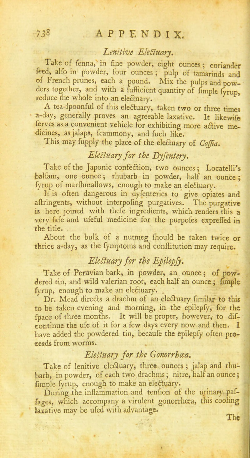 Lenitive Elefluary. Take of fenna, in fine powder, eight ounces; coriander feed, alfo in powder, four ounces ; pulp of tamarinds and of French prunes, each a pound. Mix the pulps and pow- ders together, and with a fufficient quantity of fimple fyrup, reduce the whole into an eleftuary. A tea-fpoonful of this eleduary, taken two or three times a-day, generally proves an agreeable laxative. It likewife leryes as a convenient vehicle for exhibiting more active me- dicines, as jalaps, fcammony, and fuch like. This may fupply the place of the eleftuary of Caffta. Eletluary for the Dyfentery. Take of the Japonic confection, two ounces; Locatelli's balfam, one ounce; rhubarb in powder, half an ounce; fyrup of marfhmallows, enough to make an eleftuary. It is often dangerous in dyfenteries to give opiates and aflringents, without interpofing purgatives. The purgative is here joined with thefe ingredients, which renders this a very fafe and ufeful medicine for the purpofes expreffed in the title. About the bulk of a nutmeg fhould be taken twice or thrice a-day, as the fymptoms and conftitution may require. EleRuary for the Epilepfy. Take of Peruvian bark, in powder, an ounce; of pow- dered tin, and wild valerian root, each half an ounce ; fimple fyrup, enough to make an ele&uary. Dr. Mead directs a drachm of an electuary fimilar to this to be taken evening and morning, in the epilepfy, for the fpace of three months. It will be proper, however, to dis- continue the ufc of it for a few days every now and then. I have added the powdered tin, becaufe the epilepfy often pro- ceeds from worms. Eletluary for the Gonorrhoea. Take of lenitive elediuary, three ounces ; jalap and rhu- barb, in powder, of each two drachms; nitre, half an ounce; fimple fyrup, enough to make an electuary. During the inflammation and tenfion of the urinary pr:f- fages, which accompany a virulent gonorrhoea, this cooling laxative may be ufed with advantage. The
