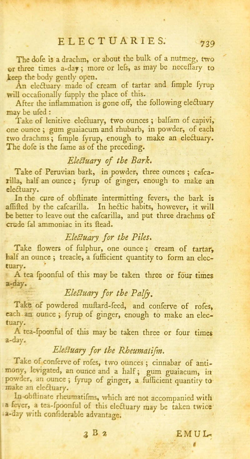 The dofe is a drachm, or about the bulk of a nutmeg, two or three times a-day; more or lefs, as may be neceflary to keep the body gently open. An ele&uary made of cream of tartar and fimple fyrup will occaGonally fupply the place of this. After the inflammation is gone off, the following ele&uary may be ufed: Take of lenitive elecluary, two ounces ; balfam of capivi, one ounce ; gum guaiacum and rhubarb, in powder, of each two drachms; fimple fyrup, enough to make an electuary. The dofe is the fame as of the preceding. Eleftuary of the Bark. Take of Peruvian bark, in powder, three ounces ; cafca- rilla, half an ounce; fyrup of ginger, enough to make ail electuary. In the cure of obftinate intermitting fevers, the bark is affifted by the cafcarilla. In hectic habits, however, it will be better to leave out the cafcarilla, and put three drachms of crude fal ammoniac in its ftead. EkRuary for the Piles. Take flowers of fulphur, one ounce; cream of tartar, half an ounce ; treacle, a fufficient quantity to form an elec- tuary. A tea fpoonful of this may be taken three or four times a-day. Electuary for the Paljy. Take of powdered muftard-feed, and conferve of rofes, each an ounce ; fyrup of ginger, enough to make an elec- tuary. A tca-fpoonful of this may be taken three or four times a-day. Elettuary for the Rheumatifm. Take of conferve of rofes, two ounces; cinnabar of anti- mony, levigated, an ounce and a half; gum guaiacum, in powder, an ounce ; fyrup of ginger, a fufficient quantity to make an elecluary. Inobfbnate rheumatifms, which arc not accompanied with a fever, a tea-fpoonful of this elecluary may be taken twice a-day with confiderablc advantage. 3B2 EMUL