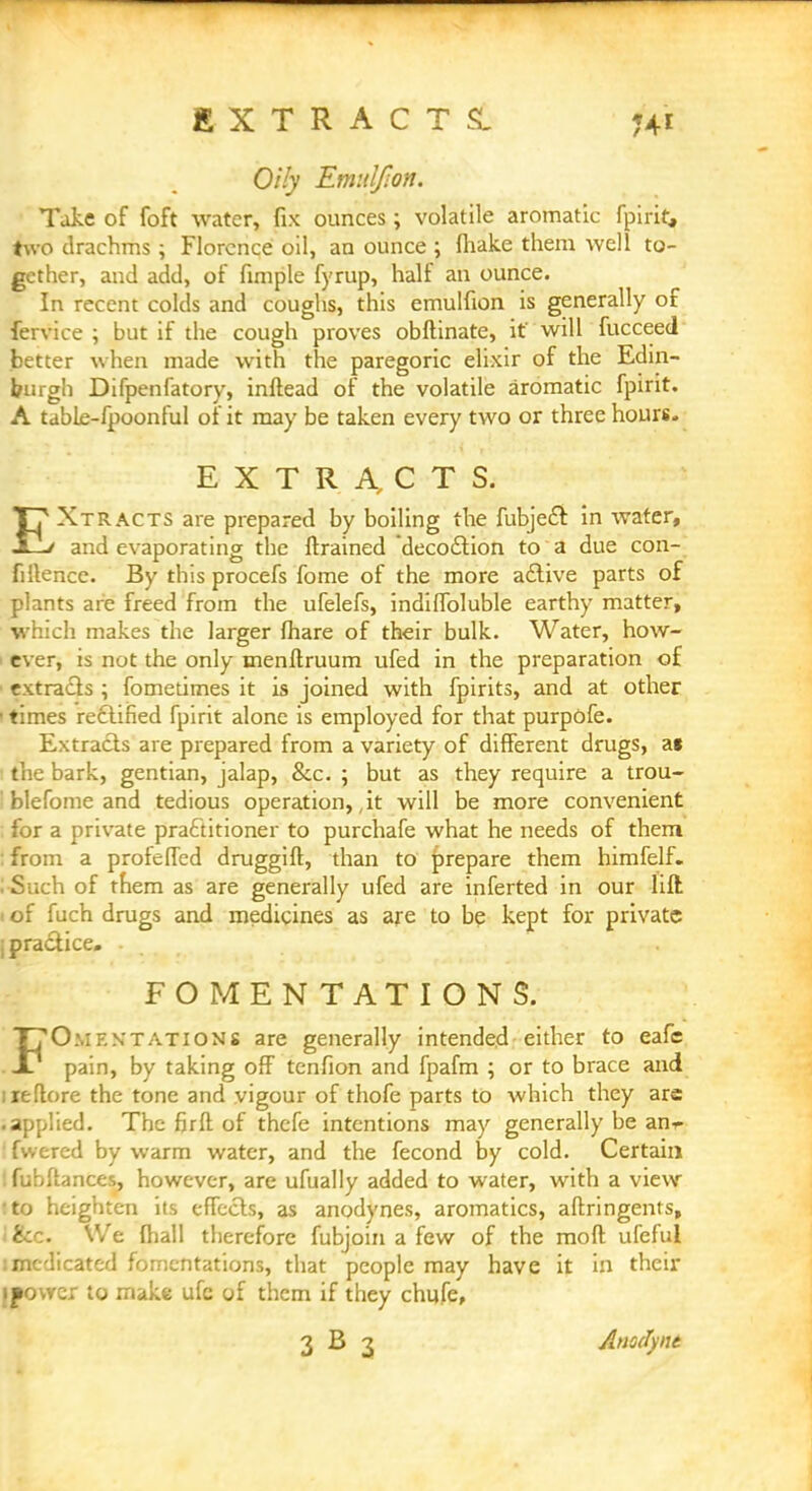 EXTRACTS. Oily Emulfion. Take of foft water, fix ounces; volatile aromatic fpirit,, two drachms ; Florence oil, an ounce ; fliake them well to- gether, and add, of fimple fyrup, half an ounce. In recent colds and coughs, this emulfion is generally of fervice ; but if the cough proves obftinate, if will fucceed tetter when made with the paregoric elixir of the Edin- burgh Difpenfatory, inftead of the volatile aromatic fpirit. A table-fpoonful of it may be taken every two or three hours. EXTRACTS. T? Xtracts are prepared by boiling the fubject in water, and evaporating the {trained decoction to a due con- fiilence. By this procefs fome of the more active parts of plants are freed from the ufelefs, indifibluble earthy matter, which makes the larger fhare of their bulk. Water, how- ever, is not the only menftruum ufed in the preparation of extracts ; fometimes it is joined with fpirits, and at other times rectified fpirit alone is employed for that purpOfe. Extracts are prepared from a variety of different drugs, a« the bark, gentian, jalap, Sec. ; but as they require a trou- blefome and tedious operation,, it will be more convenient : for a private practitioner to purchafe what he needs of them :from a profeffed druggift, than to prepare them himfelf. USuch of them as are generally ufed are inferted in our lift i of fuch drugs and medicines as are to be kept for private i practice. • FOMENTATIONS. T70:.if.stations are generally intended either to eafe . -1/ pain, by taking off tenfion and fpafm ; or to brace and ueflore the tone and vigour of thofe parts to which they are •applied. The firft of thefe intentions may generally be anr- fwered by warm water, and the fecond by cold. Certain Ifubftances, however, are ufually added to water, with a view »to heighten its effects, as anodynes, aromatics, aftringents, <&c. We (hall therefore fubjoin a few of the moft ufeful i medicated fomentations, that people may have it in their ipovvcr to make ufc of them if they chufe, 3 B 3 Anofynt