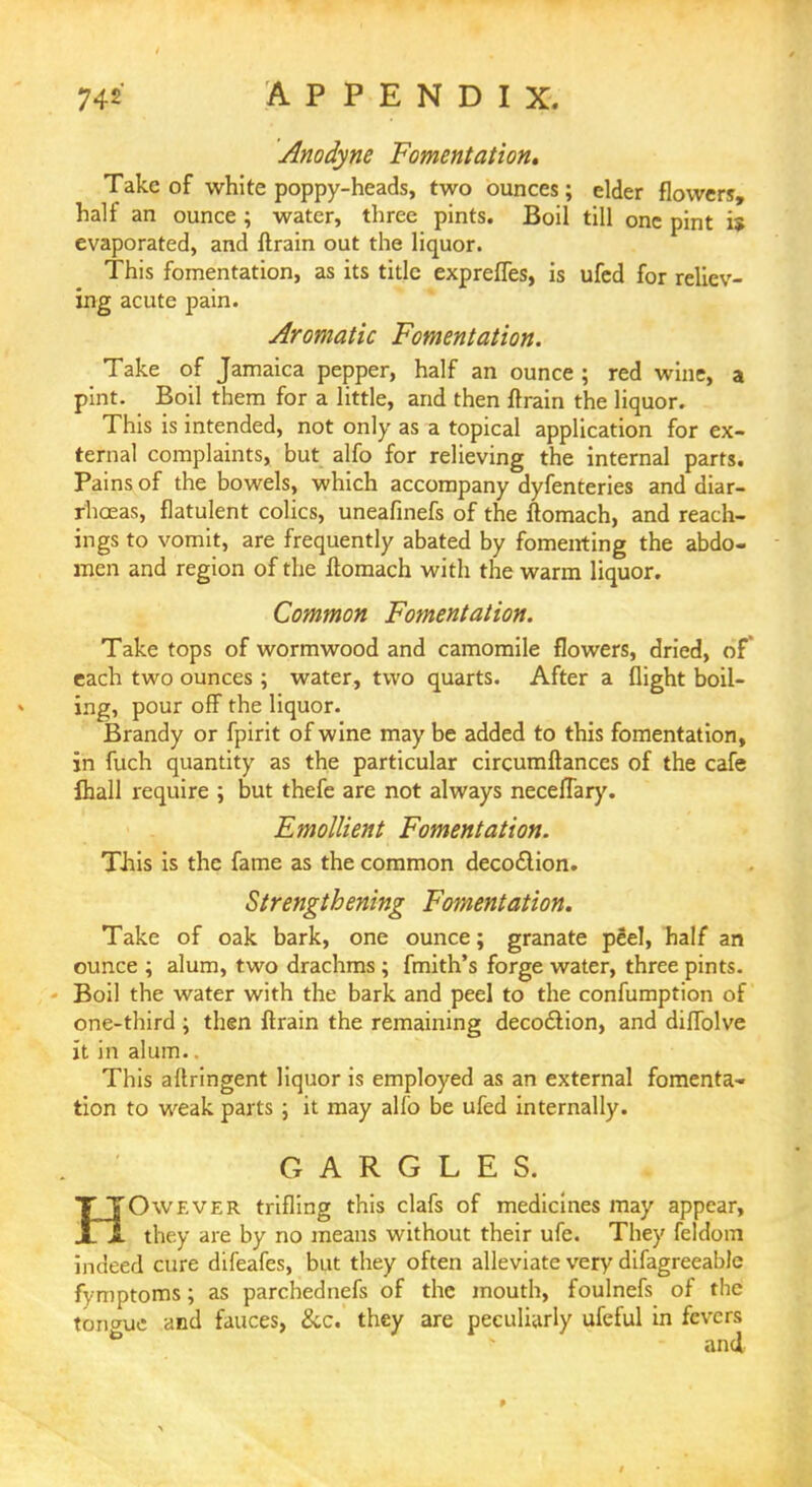 Anodyne Fomentation, Take of white poppy-heads, two ounces ; elder flowers, half an ounce ; water, three pints. Boil till one pint is evaporated, and flrain out the liquor. This fomentation, as its title exprefles, is ufed for reliev- ing acute pain. Aromatic Fomentation. Take of Jamaica pepper, half an ounce ; red wine, a pint. Boil them for a little, and then flrain the liquor. This is intended, not only as a topical application for ex- ternal complaints, but alfo for relieving the internal parts. Pains of the bowels, which accompany dyfenteries and diar- rhoeas, flatulent colics, uneafinefs of the ftomach, and Teach- ings to vomit, are frequently abated by fomenting the abdo- men and region of the ftomach with the warm liquor. Common Fomentation. Take tops of wormwood and camomile flowers, dried, of each two ounces ; water, two quarts. After a flight boil- ing, pour off the liquor. Brandy or fpirit of wine maybe added to this fomentation, in fuch quantity as the particular circumftances of the cafe {hall require ; but thefe are not always necelTary. Emollient Fomentation. This is the fame as the common decoction. Strengthening Fomentation. Take of oak bark, one ounce; granate peel, half an ounce ; alum, two drachms ; fmith's forge water, three pints. Boil the water with the bark and peel to the confumption of one-third ; then flrain the remaining decoction, and diflblve it in alum. This aftringent liquor is employed as an external fomenta- tion to weak parts ; it may alio be ufed internally. GARGLES. TTOwever trifling this clafs of medicines may appear, jLi they are by no means without their ufe. They feldom indeed cure difeafes, but they often alleviate very difagreeable fymptoms; as parchednefs of the mouth, foulnefs of the tongue and fauces, &c. they are peculiarly ufeful in fevers