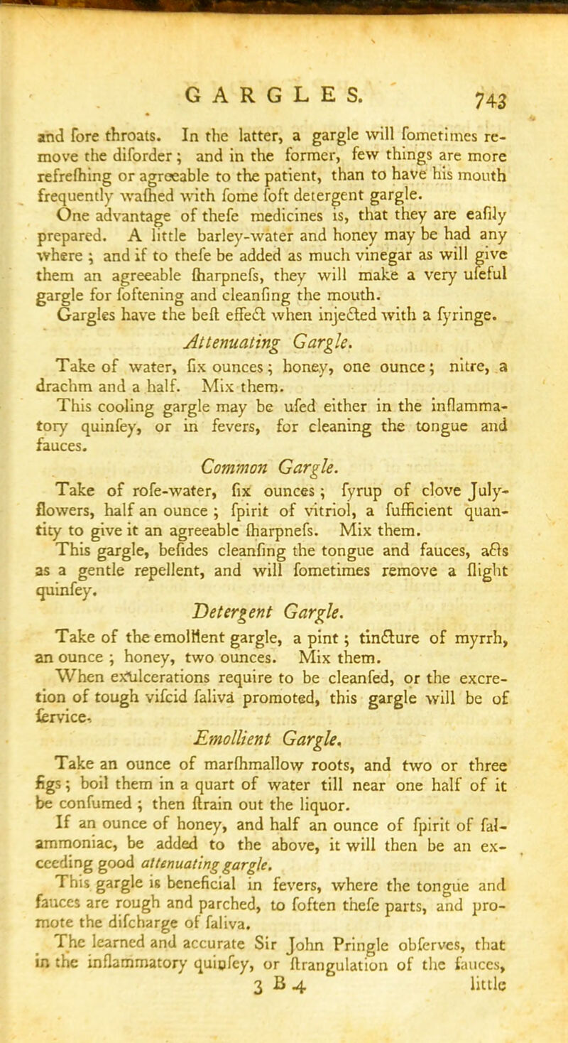 GARGLES. and fore throats. In the latter, a gargle will fometimes re- move the diforder ; and in the former, few things are more refrefhing or agreeable to the patient, than to have his mouth frequently warned with fome foft detergent gargle. One advantage of thefe medicines is, that they are eafily prepared. A little barley-water and honey may be had any where ; and if to thefe be added as much vinegar as will give them an agreeable fharpnefs, they will make a very ufeful gargle for foftening and cleanfing the mouth. Gargles have the beft effect when injected with a fyringe. Attenuating Gargle. Take of water, fix ounces; honey, one ounce; nitre, a drachm and a half. Mix them. This cooling gargle may be ufed either in the inflamma- tory quinfey, or in fevers, for cleaning the tongue and fauces. Common Gargle. Take of rofe-water, fix ounces; fyrup of clove July- flowers, half an ounce ; fpirit of vitriol, a fufficient quan- tity to give it an agreeable fharpnefs. Mix them. This gargle, befides cleanfing the tongue and fauces, a£ts as a gentle repellent, and will fometimes remove a flight quinfey. Detergent Gargle. Take of the emollient gargle, a pint; tincture of myrrh, an ounce ; honey, two ounces. Mix them. When eXlilcerations require to be cleanfed, or the excre- tion of tough vifcid faliva promoted, this gargle will be of iervice-. Emollient Gargle, Take an ounce of marfhmallow roots, and two or three figs; boil them in a quart of water till near one half of it be confumed ; then (train out the liquor. If an ounce of honey, and half an ounce of fpirit of fal- ammoniac, be added to the above, it will then be an ex- ceeding good attenuating gargle. This gargle is beneficial in fevers, where the tongue and fauces are rough and parched, to foften thefe parts, and pro- mote the difcharge of faliva. The learned and accurate Sir John Pringle obferves, that in the inflammatory quigfey, or ftrangulation of the fauces, 3 B 4 little