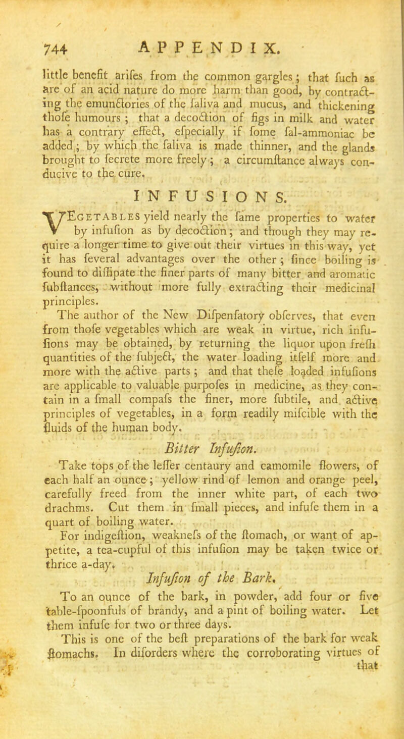 little benefit arifes from the common gargles; that fuch as are of an acid nature do more harm than good, by contract- ing the emunctories of the faliva and mucus, and thickening thofe humours ; that a decoction of figs in milk and water has a contrary effect, efpecially if fome fal-ammoniac be added ; by which the faliva is made thinner, and the glands brought to fecrete more freely; a circumftance always con- ducive to the cure. INFUSIONS. VEGETABLES yield nearly the fame properties to water by infufion as by decoction; and though they may re- quire a longer time to give out their virtues in this way, yet it has feveral advantages over the other ; fince boiling is found to diilipate the finer parts of many bitter and aromatic fubftances, without more fully extracting their medicinal principles. The author of the New Difpenfatory obferves, that even from thofe vegetables which are weak in virtue, rich infu- fions may be obtained, by returning the liquor upon frefh quantities of the fubject, the water loading itfelf more and more with the active parts ; and that thefe loaded infufions are applicable to valuable purpofes in medicine, as they con- tain in a fmall compafs the finer, more fubtile, and active principles of vegetables, in a form readily mifcible with the fluids of the human body. Bitter Infufion. Take tops of the leffer centaury and camomile flowers, of each half an ounce ; yellow rind of lemon and orange peel, carefully freed from the inner white part, of each two drachms. Cut them in fmall pieces, and infufe them in a quart of boiling water. For indigeflion, weaknefs of the ftomach, or want of ap- petite, a tea-cupful of this infufion may be taken twice or thrice a-day. Infufion of the Bark, To an ounce of the bark, in powder, add four or five table-fpoonfuls of brandy, and a pint of boiling water. Let them infufe for two or three days. This is one of the beft preparations of the bark for weak #omachs. In diforders where the corroborating virtues of that