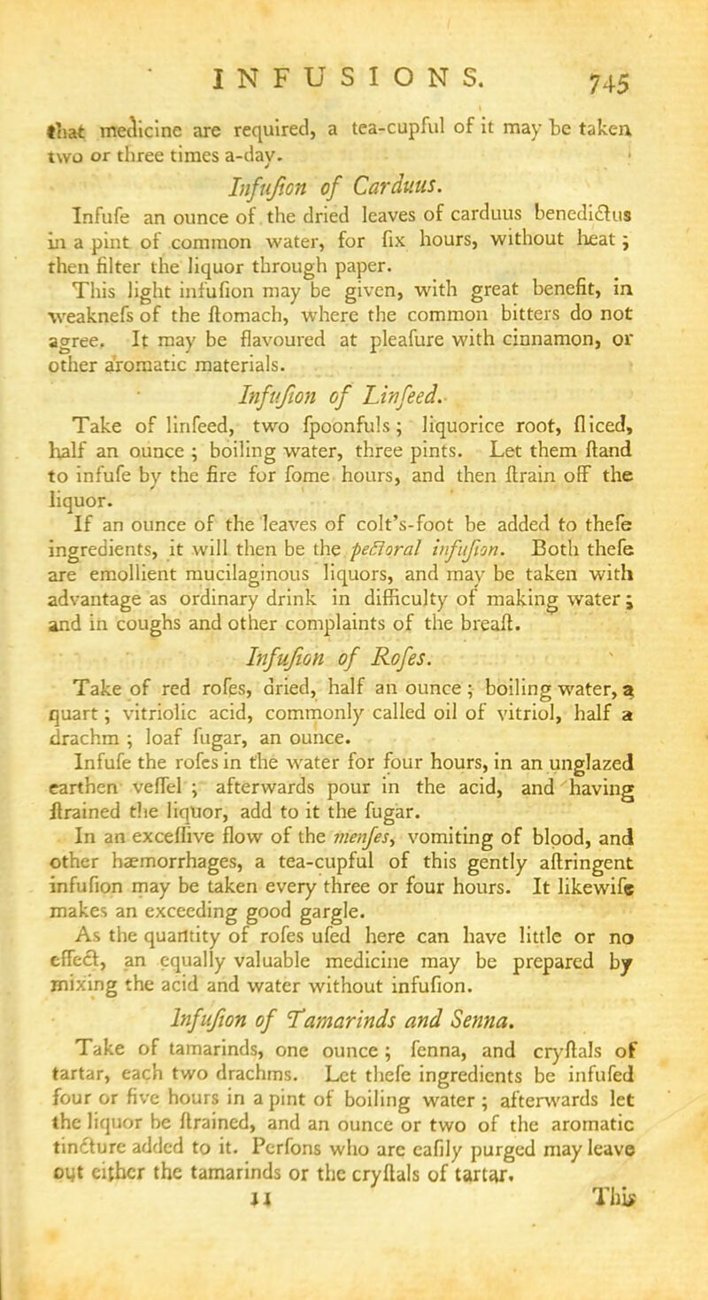 that medicine are required, a tea-cupful of it may be taken two or three times a-day. Infuf.cn of Carduus. Infufe an ounce of the dried leaves of carduus benediclus in a pint of common water, for fix hours, without heat j then filter the liquor through paper. This light infufion may be given, with great benefit, in ■weaknefs of the ftomach, where the common bitters do not agree. It may be flavoured at pleafure with cinnamon, or other aromatic materials. Infufion of Lin feed. Take of lirifeed, two fpoonfuls ; liquorice root, fliced, half an ounce ; boiling water, three pints. Let them ftand to infufe by the fire for fome hours, and then ftrain off the liquor. If an ounce of the leaves of colt's-foot be added to thefe ingredients, it will then be the pefloral infufion. Both thefe are emollient mucilaginous liquors, and may be taken with advantage as ordinary drink in difficulty of making water ; and in coughs and other complaints of the breaft. Infufion of Rofes. Take of red rofes, dried, half an ounce; boiling water, % quart; vitriolic acid, commonly called oil of vitriol, half a drachm ; loaf fugar, an ounce. Infufe the rofes in the water for four hours, in an unglazed earthen vefTel ; afterwards pour in the acid, and having flrained the liquor, add to it the fugar. In an exceffive flow of the menfes, vomiting of bipod, and other haemorrhages, a tea-cupful of this gently aftringent infufion may be taken every three or four hours. It likewife makes an exceeding good gargle. As the quantity of rofes ufed here can have little or no effect, an equally valuable medicine may be prepared by mixing the acid and water without infufion. Infufion of 'Tamarinds and Senna. Take of tamarinds, one ounce ; fenna, and cryflals of tartar, each two drachms. Let thefe ingredients be infufed four or five hours in a pint of boiling water; afterwards let the liquor be flrained, and an ounce or two of the aromatic tincture added to it. Perfons who are eafily purged may leave out cither the tamarinds or the cryflals of tartar. u This