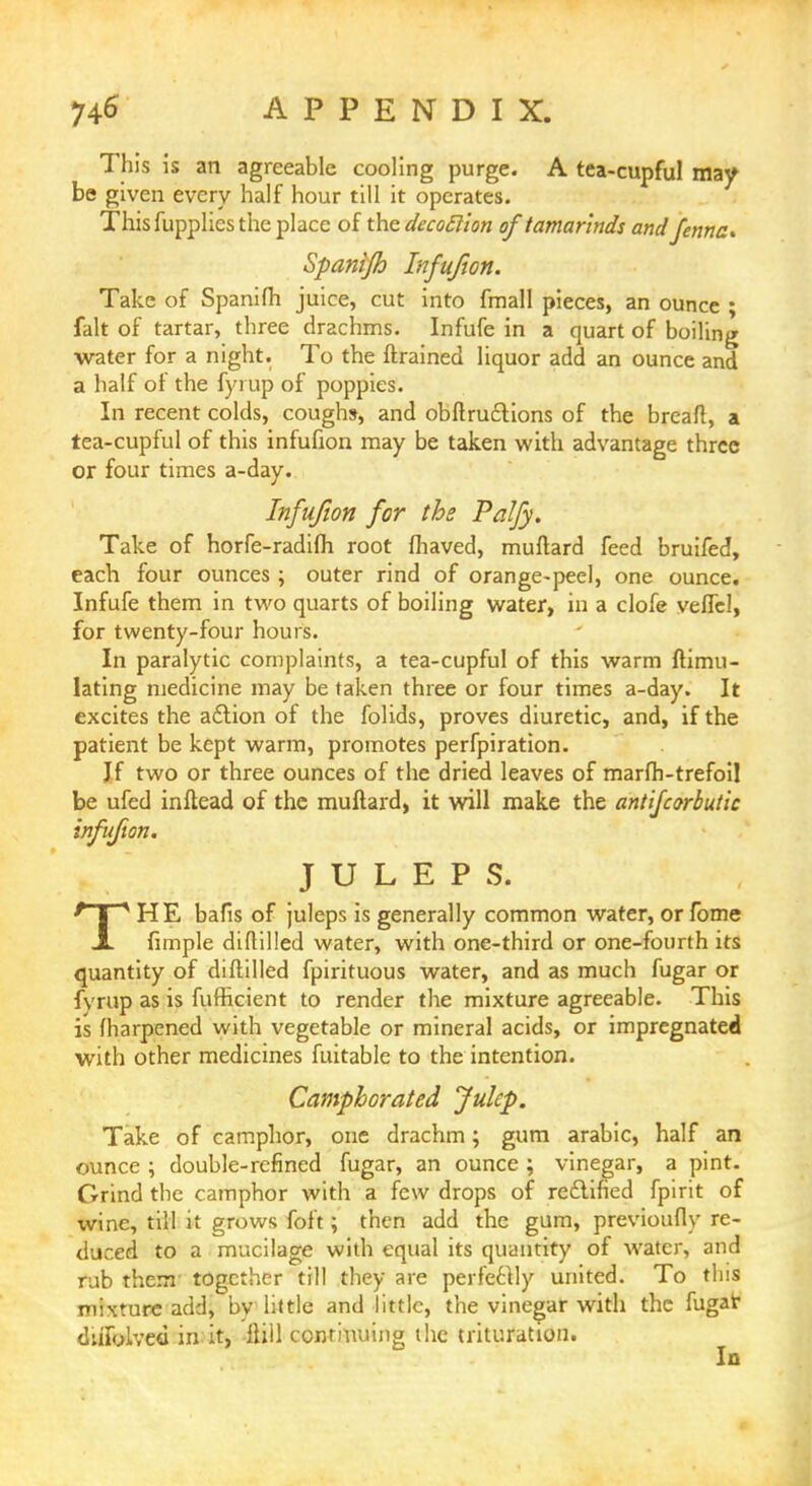 This is an agreeable cooling purge. A tea-cupful may be given every half hour till it operates. This fupplics the place of the decoftion of tamarinds andfennc* Spanijh Infujion. Take of Spanifh juice, cut into fmall pieces, an ounce ; fait of tartar, three drachms. Infufe in a quart of boiling water for a night. To the ftrained liquor add an ounce and a half of the fyi up of poppies. In recent colds, coughs, and obftruttions of the bread, a tea-cupful of this infufion may be taken with advantage three or four times a-day. Infufion for the Palfy. Take of horfe-radifli root fhaved, muftard feed bruifed, each four ounces ; outer rind of orange-peel, one ounce. Infufe them in two quarts of boiling water, in a clofe velfel, for twenty-four hours. In paralytic complaints, a tea-cupful of this warm ftimu- lating medicine may be taken three or four times a-day. It excites the action of the folids, proves diuretic, and, if the patient be kept warm, promotes perfpiration. Jf two or three ounces of the dried leaves of marfh-trefoil be ufed inftead of the muftard, it will make the antifcorbut'ic infufion. JULEPS. THE bafis of juleps is generally common water, or fome fimple diftilled water, with one-third or one-fourth its quantity of diftilled fpirituous water, and as much fugar or fvrup as is fufheient to render the mixture agreeable. This is (harpened with vegetable or mineral acids, or impregnated with other medicines fuitable to the intention. Camphorated Julep. Take of camphor, one drachm; gum arabic, half an ounce ; double-refined fugar, an ounce ; vinegar, a pint. Grind the camphor with a few drops of reclined fpirit of wine, till it grows foft; then add the gum, previoufly re- duced to a mucilage with equal its quantity of water, and rub them together till they are perfectly united. To this mixture add, by little and little, the vinegar with the fugak diifylved in it, Hill continuing the trituration.