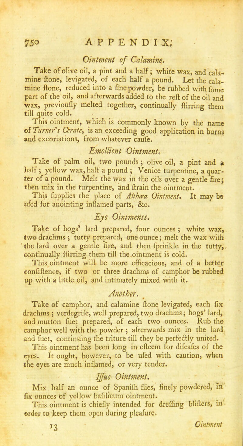 Ointment of Calamine. Take of olive oil, a pint and a half; white wax, and cala- mine ftone, levigated, of each half a pound. Let the cala- mine ftone, reduced into a fine powder, be rubbed with fome part of the oil, and afterwards added to the reft of the oil and wax, previoufly melted together, continually ftirring them till quite cold. This ointment, which is commonly known by the name of Turner's Cerate, is an exceeding good application in burns and excoriations, from whatever caufe. Emollient Ointment. Take of palm oil, two pounds; olive oil, a pint and a half; yellow wax, half a pound ; Venice turpentine, a quar- ter of a pound. Melt the wax in the oils over a gentle firej then mix in the turpentine, and ftrain the ointment. This fupplies the place of Althcea Ointment. It may be ufed for anointing inflamed parts, &c. Eye Ointments. Take of hogs' lard prepared, four ounces ; white wax, two drachms ; tutty prepared, one ounce; melt the wax with ' the lard over a gentle fire, and then fprinkle in the tutty,, continually ftirring them till the.ointment is cold. This ointment will be more efficacious, and of a better confidence, if two or three drachms of camphor be rubbed up with a little oil, and intimately mixed with it. Another. Take of camphor, and calamine ftone levigated, each fix drachms ; verdegrife, well prepared, two drachms; hogs' lard, and mutton fuet prepared, of each two ounces. Rub the camphor well with the powder ; afterwards mix in the lard and fuet, continuing the triture till they be perfectly united. This ointment has been long in efteem for difeafes of the eyes. It ought, however, to be ufed with caution, when the eyes are much inflamed, or very tender. IJfue Ointment. Mix half an ounce of Spanifh flics, finely powdered, hi fix ounces of yellow bafilicum ointment. This ointment is chiefly intended for dreffing bliflcrs, in order to keep them open during pleafure. i ^ Ointment