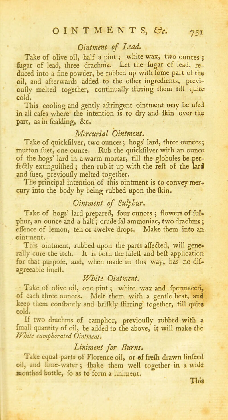OINTMENTS, tfc. 75, Ointment of Lead. Take of olive oil, half a pint; white wax, two ounces; fugar of lead, three drachms. Let the fugar of lead, re- duced into a fine powder, he rubbed up with fome part of the oil, and afterwards added to the other ingredients, previ- oufly melted together, continually ftirring them till quite cold. This cooling and gently aftringent ointment may be ufed in ali cafes where the intention is to dry and fkin over the part, as in fcalding, &c. Mercurial Ointment. Take of quickfilver, two ounces; hogs' lard, three ounces; mutton fuet, one ounce. Rub the quickfilver with an ounce of the hogs' lard in a warm mortar, till the globules be per- fectly extinguished ; then rub it up with the reft of the lard and fuet, previoufly melted together. The principal intention of this ointment is to convey mer* cury into the body by being rubbed upon the fkin. Ointment of Sulphur. Take of hogs' lard prepared, four ounces ; flowers of ful- phur, an ounce and a half; crude fal ammoniac, two drachms; eflence of lemon, ten or twelve drops. Make them into an ointment. Ttiis ointment, rubbed upon the parts affected, will gene- rally cure the itch. It is both the lafeft and beft application for that purpofe, and, when made in this way, has no dif- agreeable fmcll. White Ointment. Take of olive oil, one pint; white wax and fpermaceti, of each three ounces. Melt them with a gentle heat, and keep them conftantly and brilkly ftirring together, till quite cold. If two drachms of camphor, previoufly rubbed with a fmall quantity of oil, be added to the above, it will make the IVhite camphorated Ointment. Liniment for Burns. Take equal parts of Florence oil, or «f frefih drawn linked oil, and lime-water; (hake them well together in a wide saouthed bottle, fo as to form a liniment. This