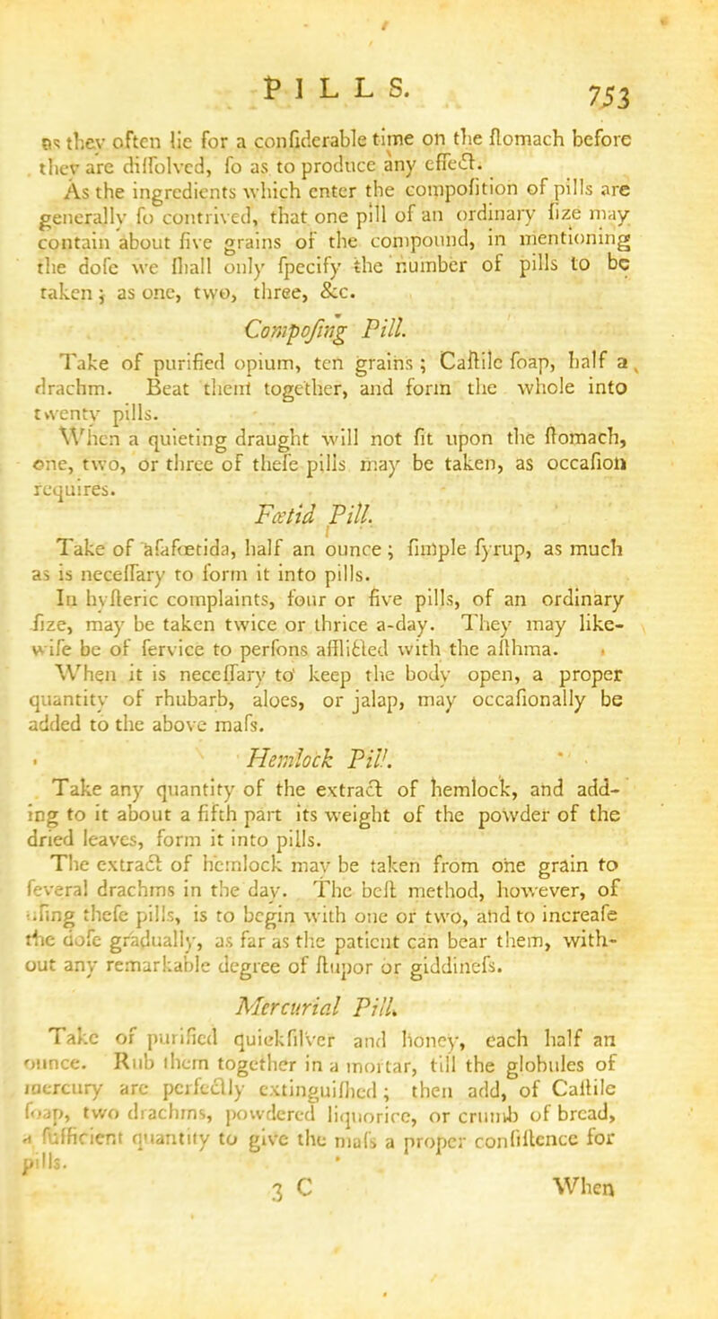 PILLS. 7J3 as thev often lie for a confiderable time on the flomach before . they are dilfolved, fo as to produce any efie£h As the ingredients which enter the eompofition of pills arc generally fo contrived, that one pill of an ordinary fize may contain about five grains of the compound, in mentioning the dole we fliall only fpecify the number of pills to be taken j as one, two, three, &c. Compofing Pill. Take of purified opium, ten grains ; Caftile foap, half a , drachm. Beat then! together, and form the whole into twenty pills. When a quieting draught will not fit upon the ftomach, one, two, or three of thefe pilis may be taken, as occafion requires. Ftetid Pill. Take of afafcedda, half an ounce; fmlple fyrup, as much as is necelfary to form it into pills. In hviteric complaints, four or five pills, of an ordinary fize, may be taken twice or thrice a-day. They may like- wife be of fervice to perfons attTicled with the allhma. When it is neceffary to' keep the bodv open, a proper quantity of rhubarb, aloes, or jalap, may occafionally be added to the above mafs. Hemlock PW. Take any quantity of the extract of hemlock, and add- ing to it about a fifth part its weight of the powder of the dried leaves, form it into pills. The extract of hemlock may be taken from one grain to feveral drachms in the day. The belt method, however, of ■ •fing thefe pills, is to begin with one or two, and to increafe the dofe gradually, as far as the patient can bear them, with- out any remarkable degree of ilupor or giddinefs. Mercurial PilU Take of purified quiekfilvcr and honey, each half an ounce. Rub ihcm together in a mortar, till the globules of mercury arc perfectly extinguifhed; then add, of CaiHIe f<-ap, two drachms, powdered liquorice, or crimvb of bread, a f-dficient quantity to give the mats a proper confidence for pills. 3 C When