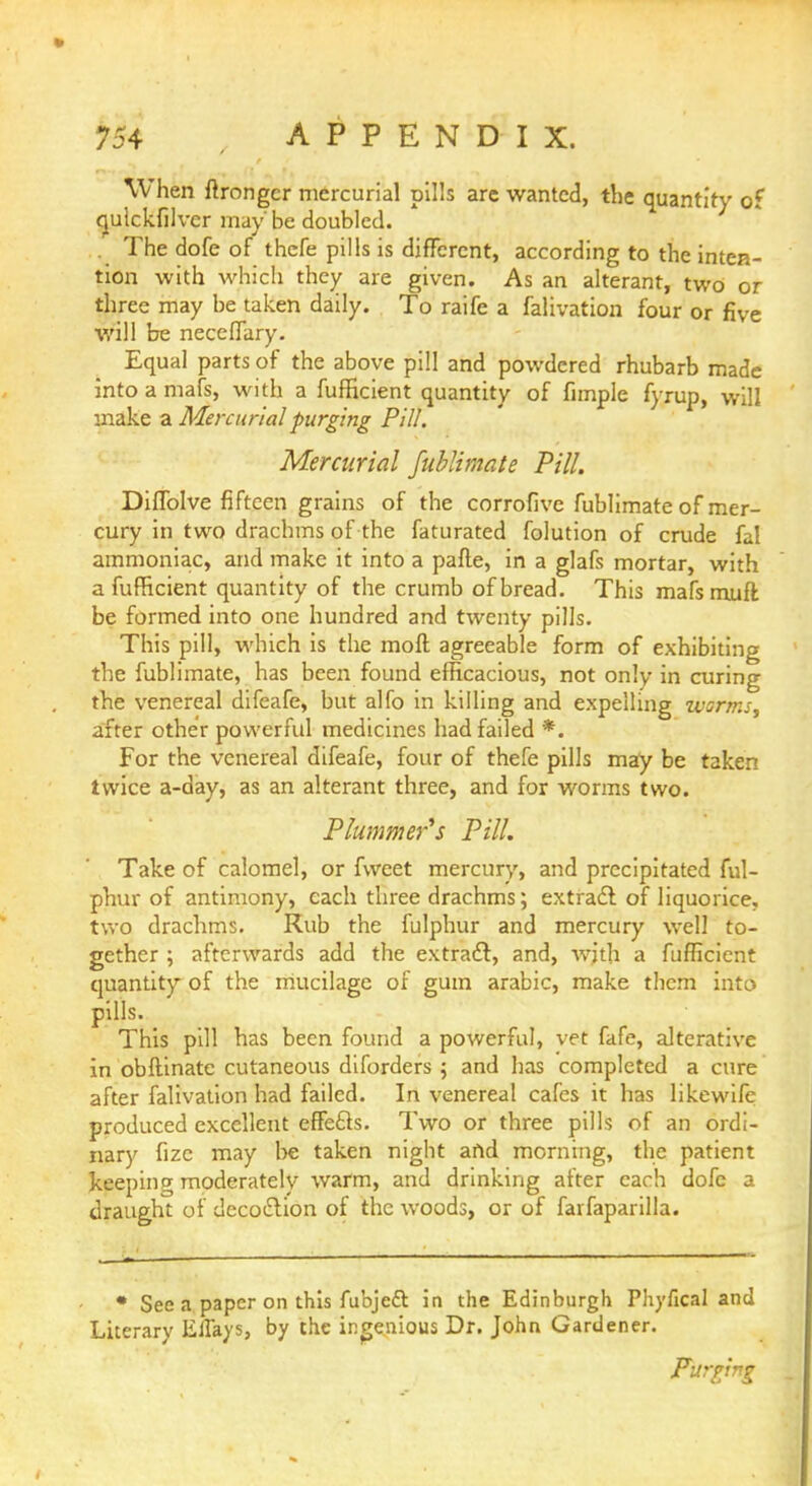 When ftrongcr mercurial pills are wanted, the quantity of qulckfilver may' be doubled. . The dofe of thefe pills is different, according to the inten- tion with which they are given. As an alterant, two or three may be taken daily. To raife a falivation four or five will be neceffary. Equal parts of the above pill and powdered rhubarb made into a mafs, with a fufficient quantity of fimple fyrup, will make a Mercurial purging Pill. Mercurial fublimate Pill. Diffolve fifteen grains of the corrofive fublimate of mer- cury in two drachms of the faturated folution of crude fal ammoniac, and make it into a parte, in a glafs mortar, with a fufficient quantity of the crumb of bread. This mafsmuft be formed into one hundred and twenty pills. This pill, which is the moll agreeable form of exhibiting the fublimate, has been found efficacious, not only in curing the venereal difeafe, but alfo in killing and expelling warms, after other powerful medicines had failed *. For the venereal difeafe, four of thefe pills may be taken twice a-day, as an alterant three, and for worms two. Plumper's Pill. Take of calomel, or fweet mercury, and precipitated ful- phur of antimony, each three drachms; extract of liquorice, two drachms. Rub the fulphur and mercury well to- gether ; afterwards add the extradl, and, with a fufficient quantity of the mucilage of gum arabic, make them into pills. This pill has been found a powerful, vet fafe, alterative in obftinate cutaneous diforders ; and has completed a cure after falivation had failed. In venereal cafes it has likewife produced excellent effe&s. Two or three pills of an ordi- nary fizc may be taken night and morning, the patient keeping moderately warm, and drinking after each dofe a draught of decottion of the woods, or of farfaparilla. • See a paper on this fubjeft in the Edinburgh Phyfical and Literary EiTays, by the ingenious Dr. John Gardener. Purging